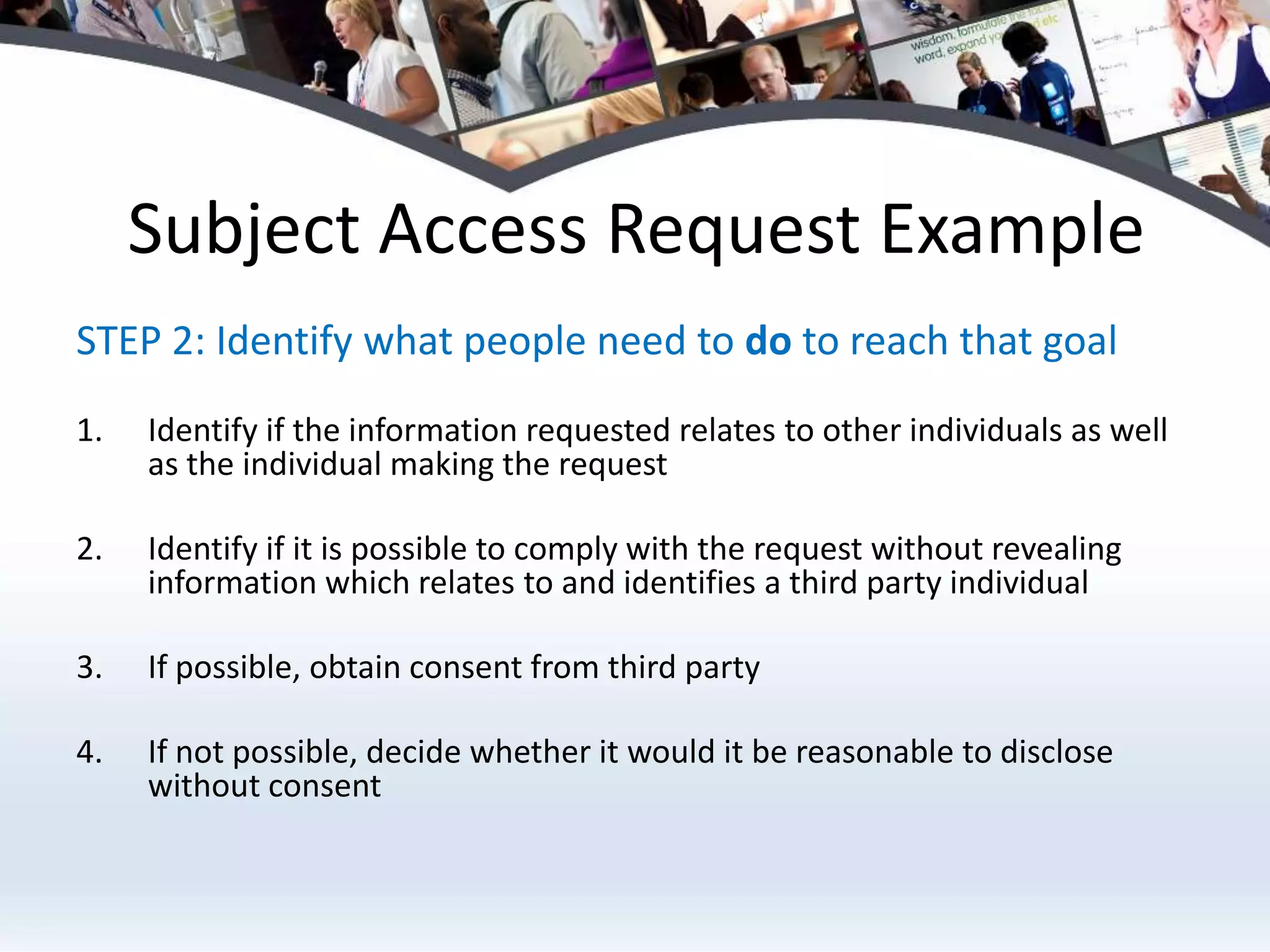 Subject Access Request ExampleSTEP 2: Identify what people need to do to reach that goal Identify if the information requested relates to other individuals as well as the individual making the request Identify if it is possible to comply with the request without revealing information which relates to and identifies a third party individualIf possible, obtain consent from third partyIf not possible, decide whether it would it be reasonable to disclose without consent
