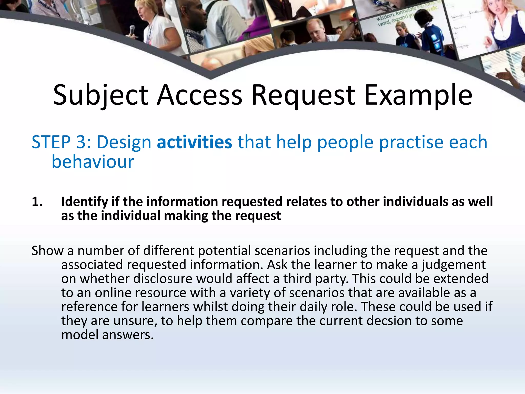 Subject Access Request ExampleSTEP 3: Design activities that help people practise each behaviourIdentify if the information requested relates to other individuals as well as the individual making the request Show a number of different potential scenarios including the request and the associated requested information. Ask the learner to make a judgement on whether disclosure would affect a third party. This could be extended to an online resource with a variety of scenarios that are available as a reference for learners whilst doing their daily role. These could be used if they are unsure, to help them compare the current decsion to some model answers.
