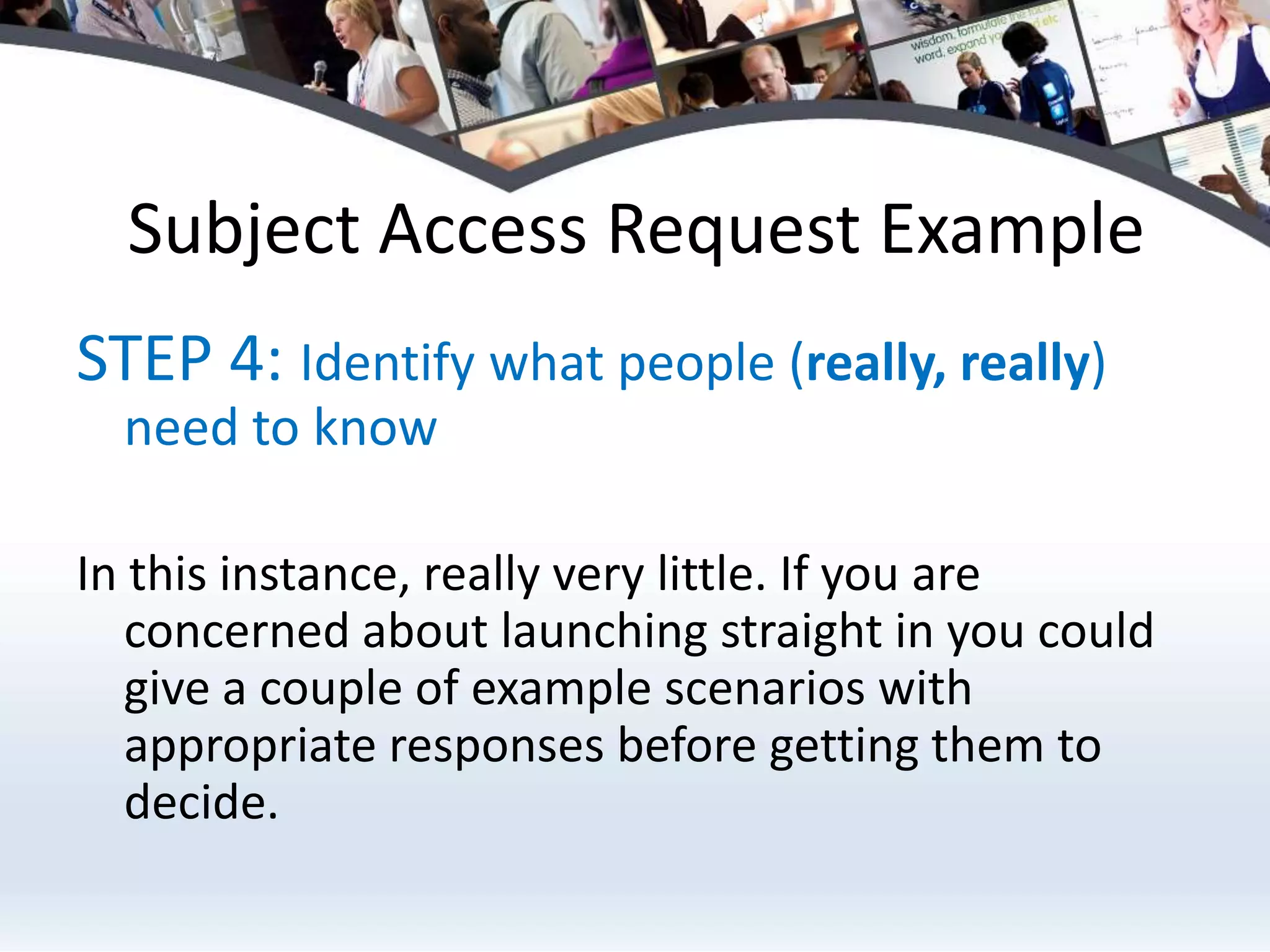 Subject Access Request ExampleSTEP 4: Identify what people (really, really) need to knowIn this instance, really very little. If you are concerned about launching straight in you could give a couple of example scenarios with appropriate responses before getting them to decide.