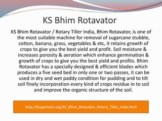 KS Bhim Rotavator
KS Bhim Rotavator / Rotary Tiller India, Bhim Rotavator, is one of
the most suitable machine for removal of sugarcane stubble,
cotton, banana, grass, vegetables & etc, it retains growth of
crops to give you the best yield and profit. Soil moisture &
increases porosity & aeration which enhance germination &
growth of crops to give you the best yield and profits. Bhim
Rotavator has a specially designed & efficient blades which
produces a five seed bed in only one or two passes, it can be
used in dry and wet paddy condition for pudding and to tilt
soil finely incorporation every kind of crops residue in to soil
and improve the organic structure of the soil.
http://ksagrotech.org/KS_Bhim_Rotavator_Rotary_Tiller_india.html