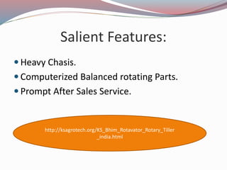 Salient Features:
Heavy Chasis.
Computerized Balanced rotating Parts.
Prompt After Sales Service.
http://ksagrotech.org/KS_Bhim_Rotavator_Rotary_Tiller
_india.html