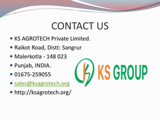 CONTACT US
KS AGROTECH Private Limited.
Raikot Road, Distt: Sangrur
Malerkotla - 148 023
Punjab, INDIA.
01675-259055
sales@ksagrotech.org
http://ksagrotech.org/
