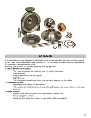 40
9.1 Impeller
It is rotating element of centrifugal pump that imparts kinetic energy to the fluid. It consists of finite number of
curved vanes. The number of vanes vary, normally 6 to 12 in the impeller. Impeller is mounted on shaft which
is coupled with the shaft of electric motor.
Following types of vanes can be used, depending upon the application
9.1 Closed or shrouded impeller:
 The vanes are covered with metal side plate (shrouds) on both sides.
 Wear is reduces.
 Long life performance with full capacity.
 High efficiency.
 This type of pump is used when liquid to be pumped is pure and free from debris.
9.2 Semi-open impeller:
 In this single plate (shroud) on the back side.
 This pump handle liquids containing fibrous materials like paper pulp, sugar molasses and sewage
water etc.
9.3.Open impeller:
 Impeller vanes are not containing shrouds (side plate) on either side.
 Vanes are open on both side.
 Handle abrasive liquids like a mixture of water-sand, pebbles and clay etc.
 