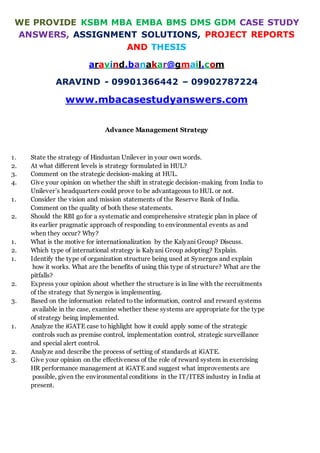 WE PROVIDE KSBM MBA EMBA BMS DMS GDM CASE STUDY
ANSWERS, ASSIGNMENT SOLUTIONS, PROJECT REPORTS
AND THESIS
aravind.banakar@gmail.com
ARAVIND - 09901366442 – 09902787224
www.mbacasestudyanswers.com
Advance Management Strategy
1. State the strategy of Hindustan Unilever in your own words.
2. At what different levels is strategy formulated in HUL?
3. Comment on the strategic decision-making at HUL.
4. Give your opinion on whether the shift in strategic decision-making from India to
Unilever’s headquarters could prove to be advantageous to HUL or not.
1. Consider the vision and mission statements of the Reserve Bank of India.
Comment on the quality of both these statements.
2. Should the RBI go for a systematic and comprehensive strategic plan in place of
its earlier pragmatic approach of responding to environmental events as and
when they occur? Why?
1. What is the motive for internationalization by the Kalyani Group? Discuss.
2. Which type of international strategy is Kalyani Group adopting? Explain.
1. Identify the type of organization structure being used at Synergos and explain
how it works. What are the benefits of using this type of structure? What are the
pitfalls?
2. Express your opinion about whether the structure is in line with the recruitments
of the strategy that Synergos is implementing.
3. Based on the information related to the information, control and reward systems
available in the case, examine whether these systems are appropriate for the type
of strategy being implemented.
1. Analyze the iGATE case to highlight how it could apply some of the strategic
controls such as premise control, implementation control, strategic surveillance
and special alert control.
2. Analyze and describe the process of setting of standards at iGATE.
3. Give your opinion on the effectiveness of the role of reward system in exercising
HR performance management at iGATE and suggest what improvements are
possible, given the environmental conditions in the IT/ITES industry in India at
present.
 
