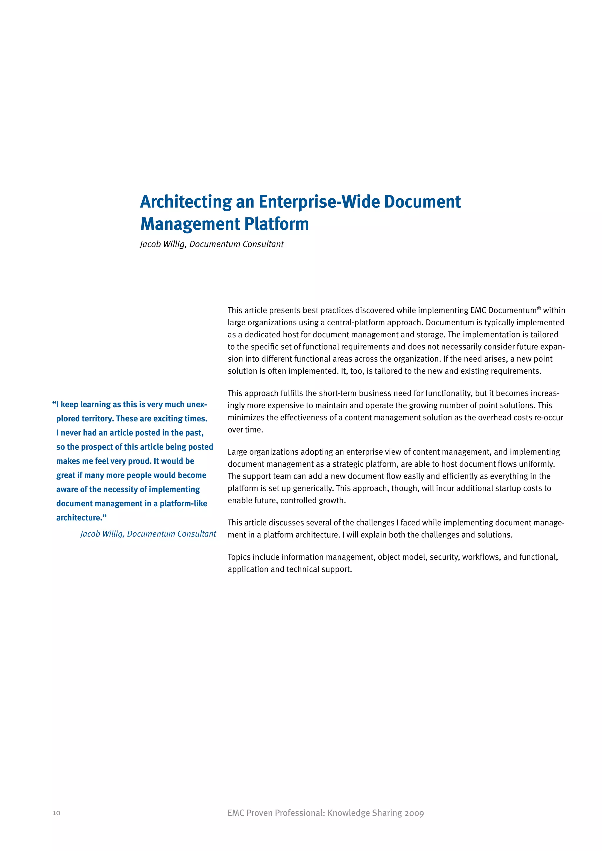 Architecting an Enterprise-Wide Document
                        Management Platform
                        Jacob Willig, Documentum Consultant




                                                This article presents best practices discovered while implementing EMC Documentum® within
                                                large organizations using a central-platform approach. Documentum is typically implemented
                                                as a dedicated host for document management and storage. The implementation is tailored
                                                to the specific set of functional requirements and does not necessarily consider future expan-
                                                sion into different functional areas across the organization. If the need arises, a new point
                                                solution is often implemented. It, too, is tailored to the new and existing requirements.

                                                This approach fulfills the short-term business need for functionality, but it becomes increas-
“ keep learning as this is very much unex-
 I                                              ingly more expensive to maintain and operate the growing number of point solutions. This
 plored territory. These are exciting times.    minimizes the effectiveness of a content management solution as the overhead costs re-occur
 I never had an article posted in the past,     over time.

 so the prospect of this article being posted
                                                Large organizations adopting an enterprise view of content management, and implementing
 makes me feel very proud. It would be          document management as a strategic platform, are able to host document flows uniformly.
 great if many more people would become         The support team can add a new document flow easily and efficiently as everything in the
 aware of the necessity of implementing         platform is set up generically. This approach, though, will incur additional startup costs to
 document management in a platform-like         enable future, controlled growth.

 architecture.”
                                                This article discusses several of the challenges I faced while implementing document manage-
       Jacob Willig, Documentum Consultant      ment in a platform architecture. I will explain both the challenges and solutions.

                                                Topics include information management, object model, security, workflows, and functional,
                                                application and technical support.




10                                              EMC Proven Professional: Knowledge Sharing 2009
 