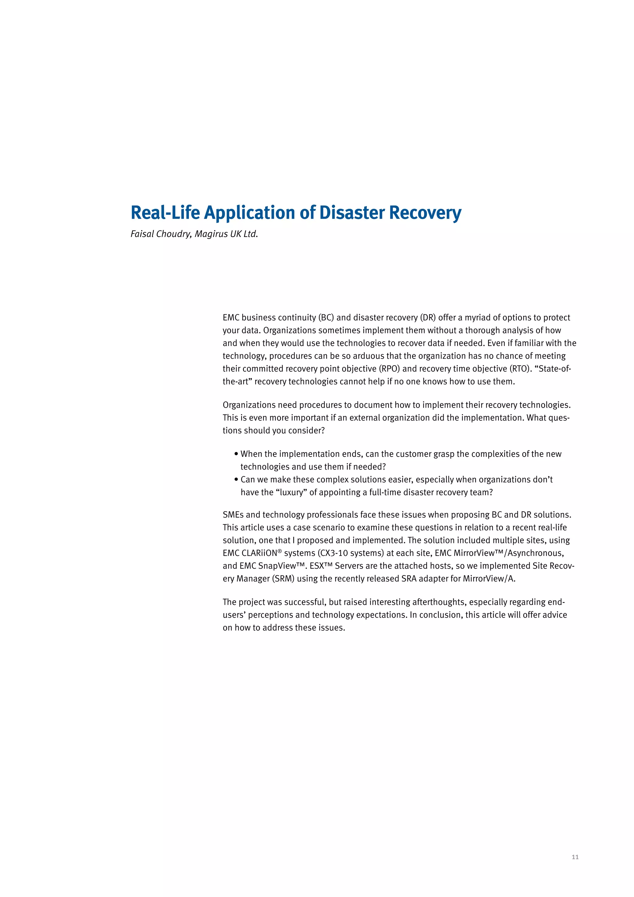 Real-Life Application of Disaster Recovery
Faisal Choudry, Magirus UK Ltd.




                      EMC business continuity (BC) and disaster recovery (DR) offer a myriad of options to protect
                      your data. Organizations sometimes implement them without a thorough analysis of how
                      and when they would use the technologies to recover data if needed. Even if familiar with the
                      technology, procedures can be so arduous that the organization has no chance of meeting
                      their committed recovery point objective (RPO) and recovery time objective (RTO). “State-of-
                      the-art” recovery technologies cannot help if no one knows how to use them.

                      Organizations need procedures to document how to implement their recovery technologies.
                      This is even more important if an external organization did the implementation. What ques-
                      tions should you consider?

                         •  hen the implementation ends, can the customer grasp the complexities of the new
                           W
                           technologies and use them if needed?
                         • Can we make these complex solutions easier, especially when organizations don’t
                           
                           have the “luxury” of appointing a full-time disaster recovery team?

                      SMEs and technology professionals face these issues when proposing BC and DR solutions.
                      This article uses a case scenario to examine these questions in relation to a recent real-life
                      solution, one that I proposed and implemented. The solution included multiple sites, using
                      EMC CLARiiON® systems (CX3-10 systems) at each site, EMC MirrorView™/Asynchronous,
                      and EMC SnapView™. ESX™ Servers are the attached hosts, so we implemented Site Recov-
                      ery Manager (SRM) using the recently released SRA adapter for MirrorView/A.

                      The project was successful, but raised interesting afterthoughts, especially regarding end-
                      users’ perceptions and technology expectations. In conclusion, this article will offer advice
                      on how to address these issues.




                                                                                                                      11
 