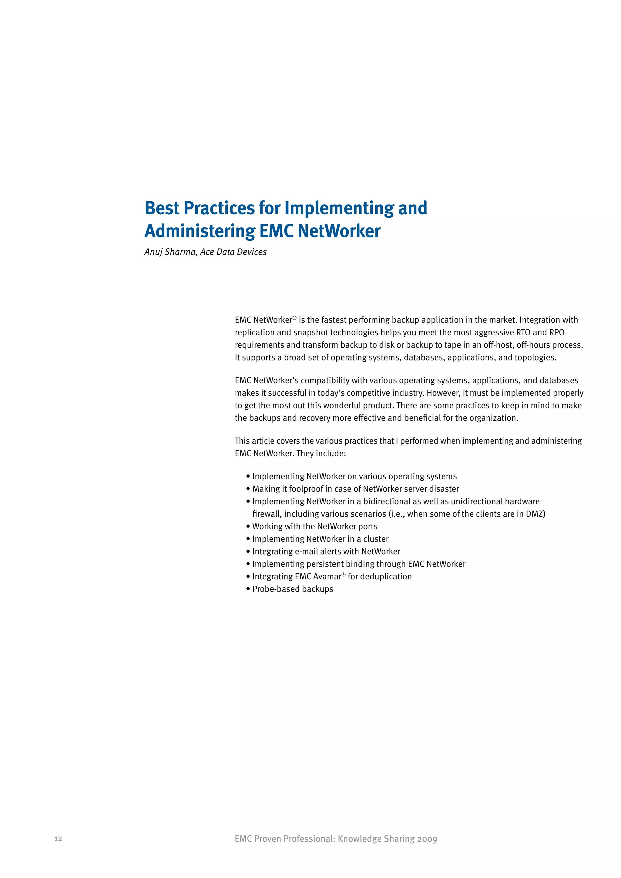 Best Practices for Implementing and
     Administering EMC NetWorker
     Anuj Sharma, Ace Data Devices




                          EMC NetWorker® is the fastest performing backup application in the market. Integration with
                          replication and snapshot technologies helps you meet the most aggressive RTO and RPO
                          requirements and transform backup to disk or backup to tape in an off-host, off-hours process.
                          It supports a broad set of operating systems, databases, applications, and topologies.

                          EMC NetWorker’s compatibility with various operating systems, applications, and databases
                          makes it successful in today’s competitive industry. However, it must be implemented properly
                          to get the most out this wonderful product. There are some practices to keep in mind to make
                          the backups and recovery more effective and beneficial for the organization.

                          This article covers the various practices that I performed when implementing and administering
                          EMC NetWorker. They include:

                            • Implementing NetWorker on various operating systems
                            • Making it foolproof in case of NetWorker server disaster
                            • mplementing NetWorker in a bidirectional as well as unidirectional hardware
                              I
                              firewall, including various scenarios (i.e., when some of the clients are in DMZ)
                            • Working with the NetWorker ports
                            • Implementing NetWorker in a cluster
                            • Integrating e-mail alerts with NetWorker
                            • Implementing persistent binding through EMC NetWorker
                            • Integrating EMC Avamar® for deduplication
                            • Probe-based backups




12                        EMC Proven Professional: Knowledge Sharing 2009
 