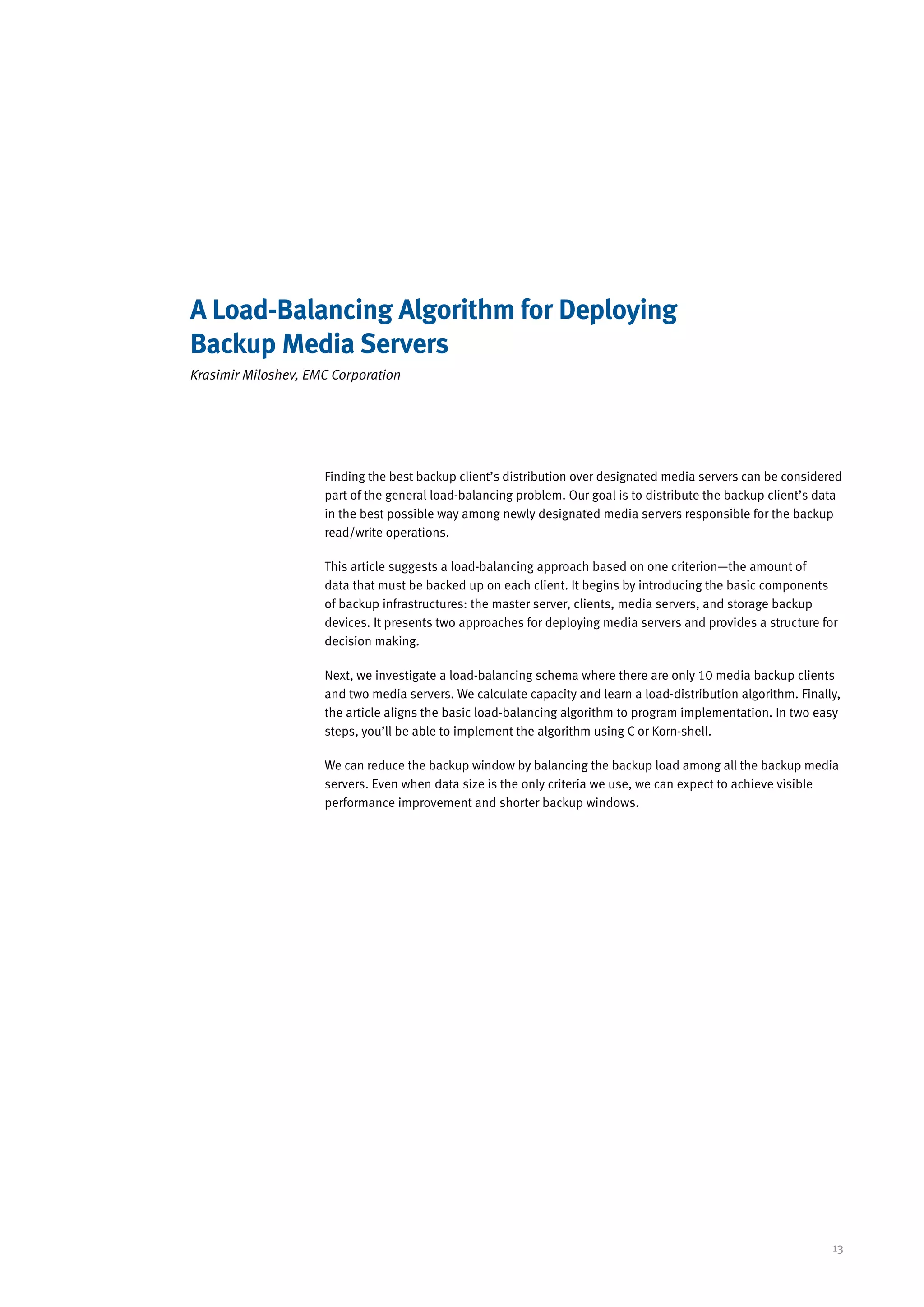 A Load-Balancing Algorithm for Deploying
Backup Media Servers
Krasimir Miloshev, EMC Corporation




                     Finding the best backup client’s distribution over designated media servers can be considered
                     part of the general load-balancing problem. Our goal is to distribute the backup client’s data
                     in the best possible way among newly designated media servers responsible for the backup
                     read/write operations.

                     This article suggests a load-balancing approach based on one criterion—the amount of
                     data that must be backed up on each client. It begins by introducing the basic components
                     of backup infrastructures: the master server, clients, media servers, and storage backup
                     devices. It presents two approaches for deploying media servers and provides a structure for
                     decision making.

                     Next, we investigate a load-balancing schema where there are only 10 media backup clients
                     and two media servers. We calculate capacity and learn a load-distribution algorithm. Finally,
                     the article aligns the basic load-balancing algorithm to program implementation. In two easy
                     steps, you’ll be able to implement the algorithm using C or Korn-shell.

                     We can reduce the backup window by balancing the backup load among all the backup media
                     servers. Even when data size is the only criteria we use, we can expect to achieve visible
                     performance improvement and shorter backup windows.




                                                                                                                 13
 