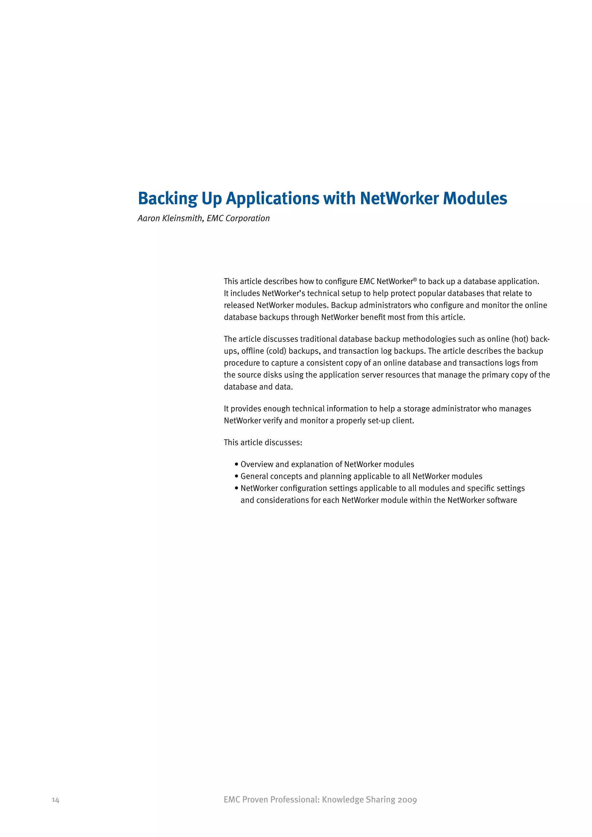 Backing Up Applications with NetWorker Modules
     Aaron Kleinsmith, EMC Corporation




                          This article describes how to configure EMC NetWorker® to back up a database application.
                          It includes NetWorker’s technical setup to help protect popular databases that relate to
                          released NetWorker modules. Backup administrators who configure and monitor the online
                          database backups through NetWorker benefit most from this article.

                          The article discusses traditional database backup methodologies such as online (hot) back-
                          ups, offline (cold) backups, and transaction log backups. The article describes the backup
                          procedure to capture a consistent copy of an online database and transactions logs from
                          the source disks using the application server resources that manage the primary copy of the
                          database and data.

                          It provides enough technical information to help a storage administrator who manages
                          NetWorker verify and monitor a properly set-up client.

                          This article discusses:

                             • Overview and explanation of NetWorker modules
                             • General concepts and planning applicable to all NetWorker modules
                             •  etWorker configuration settings applicable to all modules and specific settings
                               N
                               and considerations for each NetWorker module within the NetWorker software




14                        EMC Proven Professional: Knowledge Sharing 2009
 