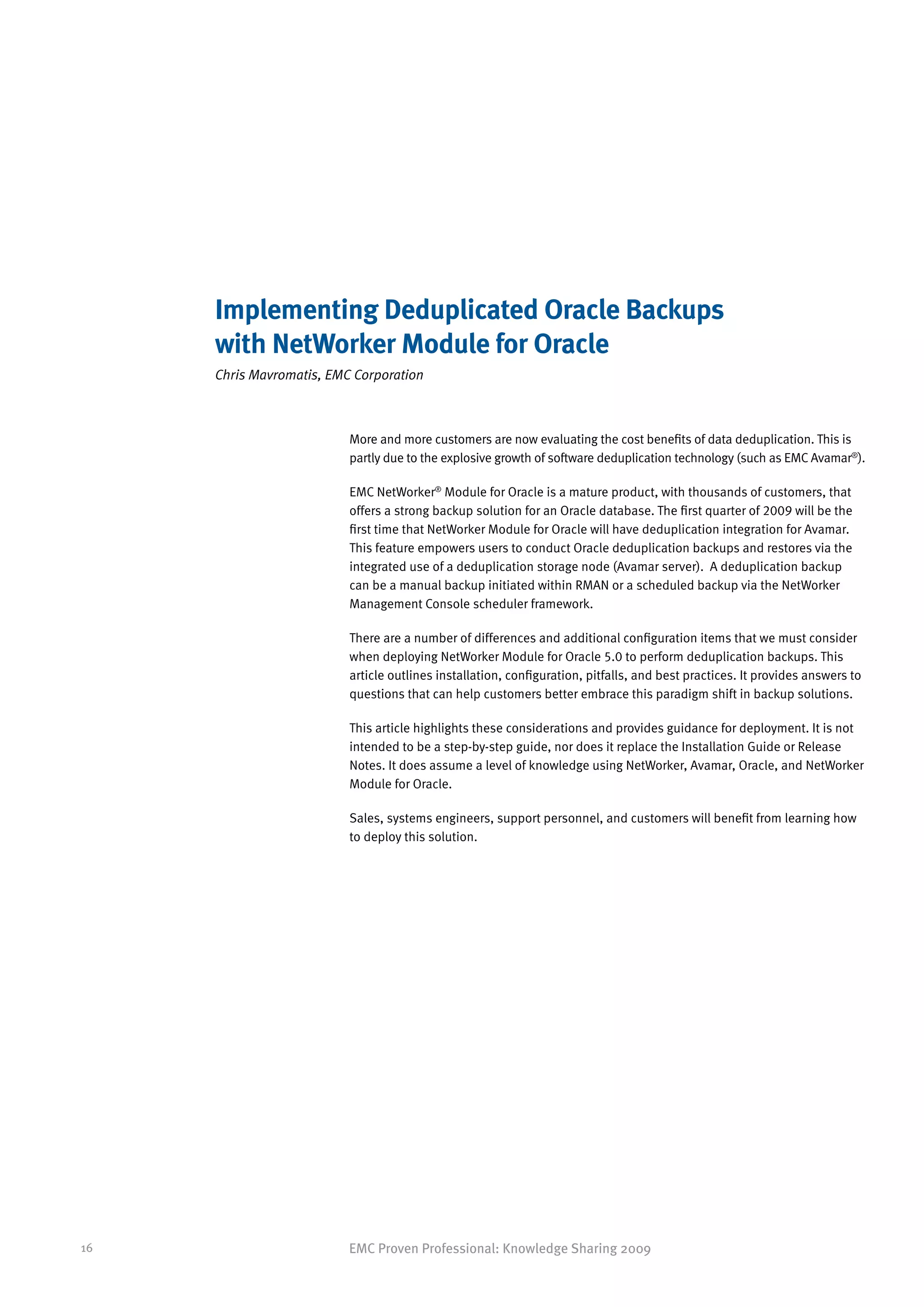 Implementing Deduplicated Oracle Backups
     with NetWorker Module for Oracle
     Chris Mavromatis, EMC Corporation



                          More and more customers are now evaluating the cost benefits of data deduplication. This is
                          partly due to the explosive growth of software deduplication technology (such as EMC Avamar®).

                          EMC NetWorker® Module for Oracle is a mature product, with thousands of customers, that
                          offers a strong backup solution for an Oracle database. The first quarter of 2009 will be the
                          first time that NetWorker Module for Oracle will have deduplication integration for Avamar.
                          This feature empowers users to conduct Oracle deduplication backups and restores via the
                          integrated use of a deduplication storage node (Avamar server). A deduplication backup
                          can be a manual backup initiated within RMAN or a scheduled backup via the NetWorker
                          Management Console scheduler framework.

                          There are a number of differences and additional configuration items that we must consider
                          when deploying NetWorker Module for Oracle 5.0 to perform deduplication backups. This
                          article outlines installation, configuration, pitfalls, and best practices. It provides answers to
                          questions that can help customers better embrace this paradigm shift in backup solutions.

                          This article highlights these considerations and provides guidance for deployment. It is not
                          intended to be a step-by-step guide, nor does it replace the Installation Guide or Release
                          Notes. It does assume a level of knowledge using NetWorker, Avamar, Oracle, and NetWorker
                          Module for Oracle.

                          Sales, systems engineers, support personnel, and customers will benefit from learning how
                          to deploy this solution.




16                        EMC Proven Professional: Knowledge Sharing 2009
 