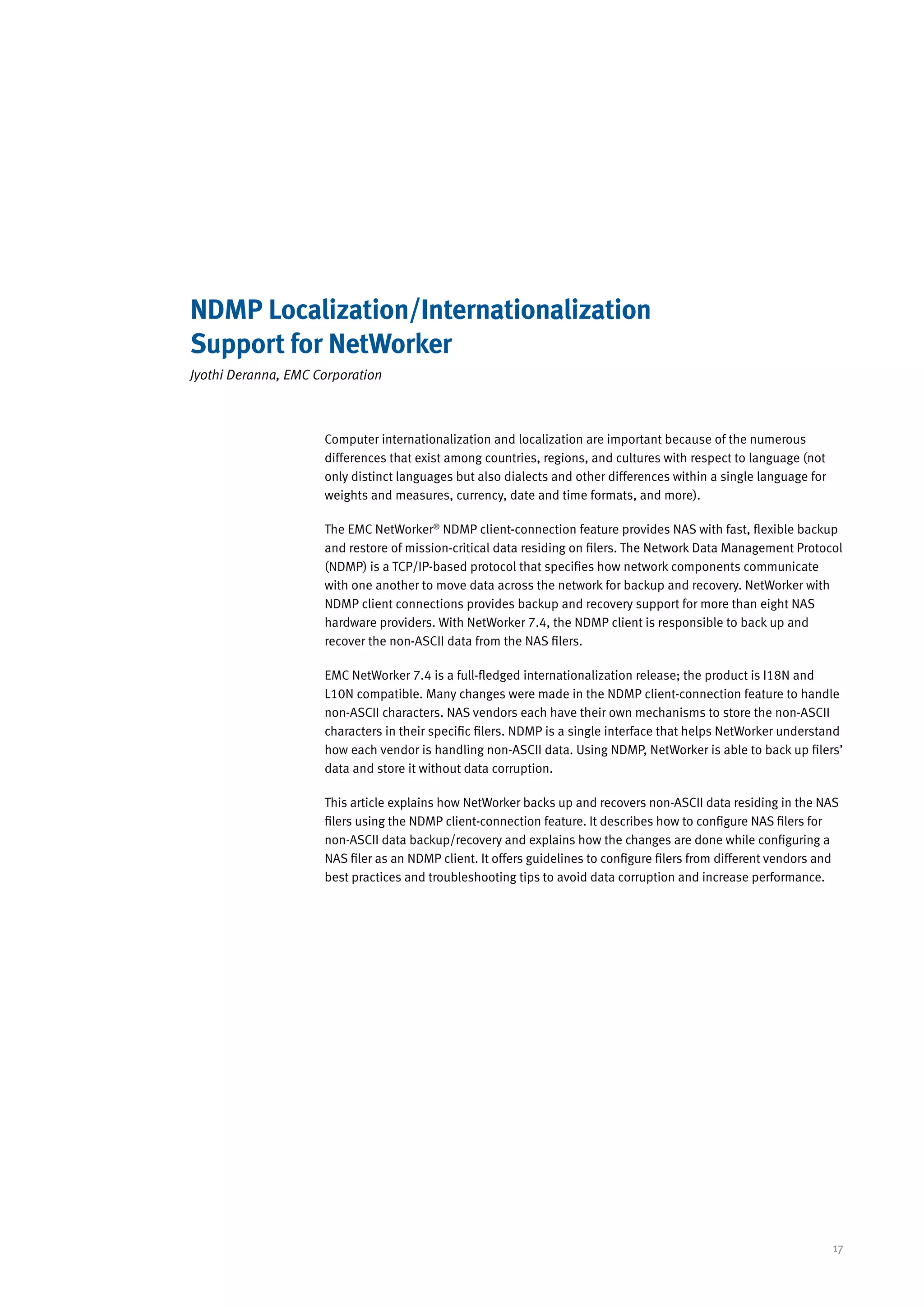 NDMP Localization/Internationalization
Support for NetWorker
Jyothi Deranna, EMC Corporation



                     Computer internationalization and localization are important because of the numerous
                     differences that exist among countries, regions, and cultures with respect to language (not
                     only distinct languages but also dialects and other differences within a single language for
                     weights and measures, currency, date and time formats, and more).

                     The EMC NetWorker® NDMP client-connection feature provides NAS with fast, flexible backup
                     and restore of mission-critical data residing on filers. The Network Data Management Protocol
                     (NDMP) is a TCP/IP-based protocol that specifies how network components communicate
                     with one another to move data across the network for backup and recovery. NetWorker with
                     NDMP client connections provides backup and recovery support for more than eight NAS
                     hardware providers. With NetWorker 7.4, the NDMP client is responsible to back up and
                     recover the non-ASCII data from the NAS filers.

                     EMC NetWorker 7.4 is a full-fledged internationalization release; the product is I18N and
                     L10N compatible. Many changes were made in the NDMP client-connection feature to handle
                     non-ASCII characters. NAS vendors each have their own mechanisms to store the non-ASCII
                     characters in their specific filers. NDMP is a single interface that helps NetWorker understand
                     how each vendor is handling non-ASCII data. Using NDMP, NetWorker is able to back up filers’
                     data and store it without data corruption.

                     This article explains how NetWorker backs up and recovers non-ASCII data residing in the NAS
                     filers using the NDMP client-connection feature. It describes how to configure NAS filers for
                     non-ASCII data backup/recovery and explains how the changes are done while configuring a
                     NAS filer as an NDMP client. It offers guidelines to configure filers from different vendors and
                     best practices and troubleshooting tips to avoid data corruption and increase performance.




                                                                                                                    17
 