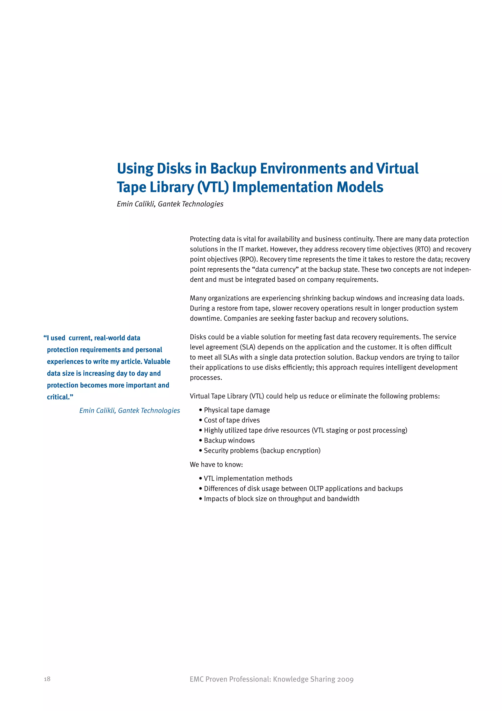 Using Disks in Backup Environments and Virtual
                          Tape Library (VTL) Implementation Models
                          Emin Calikli, Gantek Technologies



                                                  Protecting data is vital for availability and business continuity. There are many data protection
                                                  solutions in the IT market. However, they address recovery time objectives (RTO) and recovery
                                                  point objectives (RPO). Recovery time represents the time it takes to restore the data; recovery
                                                  point represents the “data currency” at the backup state. These two concepts are not indepen-
                                                  dent and must be integrated based on company requirements.

                                                  Many organizations are experiencing shrinking backup windows and increasing data loads.
                                                  During a restore from tape, slower recovery operations result in longer production system
                                                  downtime. Companies are seeking faster backup and recovery solutions.

“ used current, real-world data
 I                                                Disks could be a viable solution for meeting fast data recovery requirements. The service
 protection requirements and personal             level agreement (SLA) depends on the application and the customer. It is often difficult
                                                  to meet all SLAs with a single data protection solution. Backup vendors are trying to tailor
 experiences to write my article. Valuable
                                                  their applications to use disks efficiently; this approach requires intelligent development
 data size is increasing day to day and
                                                  processes.
 protection becomes more important and
 critical.”                                       Virtual Tape Library (VTL) could help us reduce or eliminate the following problems:

              Emin Calikli, Gantek Technologies      • Physical tape damage
                                                       
                                                     • Cost of tape drives
                                                       
                                                     • Highly utilized tape drive resources (VTL staging or post processing)
                                                       
                                                     • Backup windows
                                                       
                                                     •  ecurity problems (backup encryption)
                                                       S
                                                  We have to know:
                                                     •  TL implementation methods
                                                       V
                                                     • Differences of disk usage between OLTP applications and backups
                                                       
                                                     • Impacts of block size on throughput and bandwidth
                                                       




18                                                EMC Proven Professional: Knowledge Sharing 2009
 