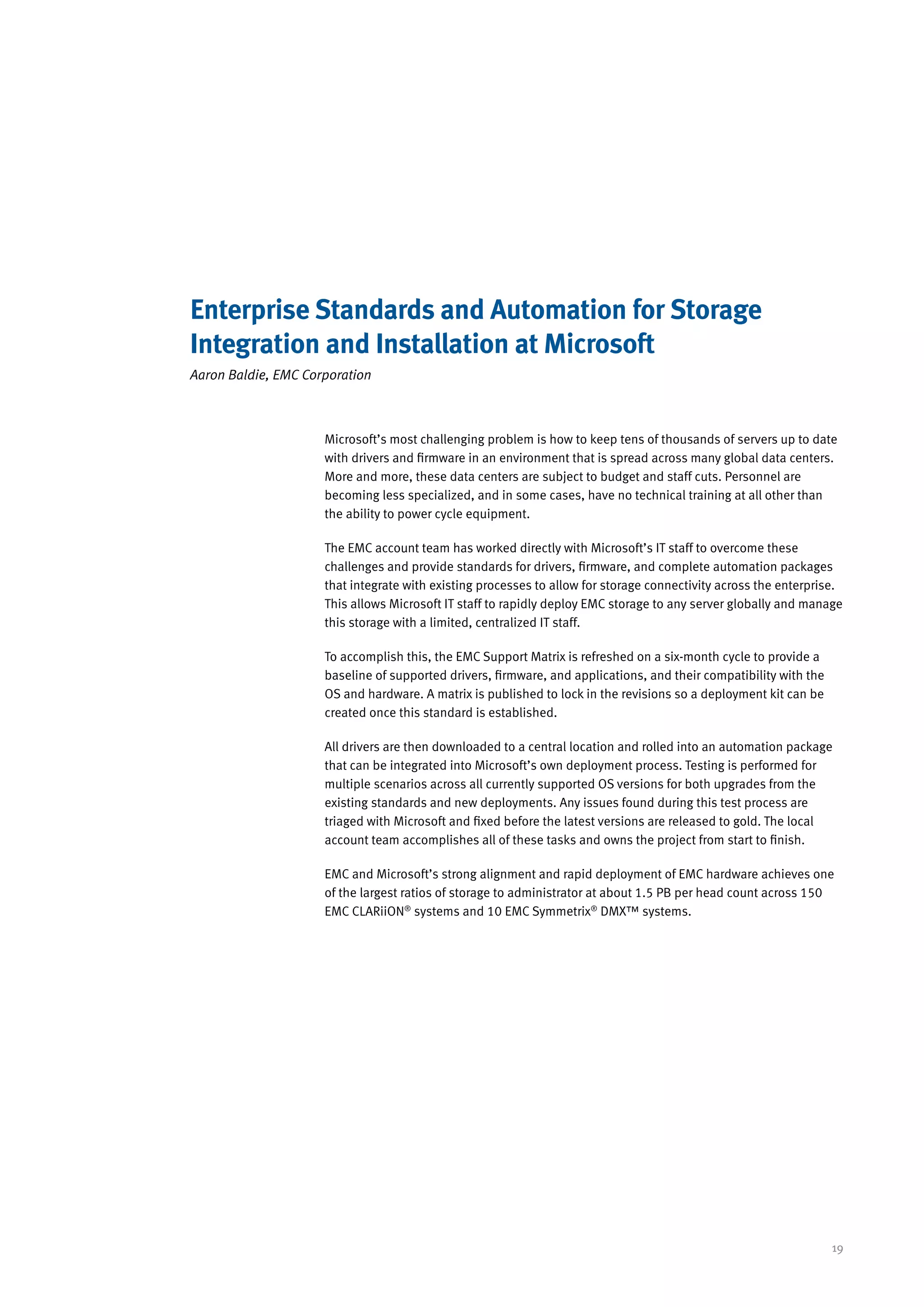 Enterprise Standards and Automation for Storage
Integration and Installation at Microsoft
Aaron Baldie, EMC Corporation



                     Microsoft’s most challenging problem is how to keep tens of thousands of servers up to date
                     with drivers and firmware in an environment that is spread across many global data centers.
                     More and more, these data centers are subject to budget and staff cuts. Personnel are
                     becoming less specialized, and in some cases, have no technical training at all other than
                     the ability to power cycle equipment.

                     The EMC account team has worked directly with Microsoft’s IT staff to overcome these
                     challenges and provide standards for drivers, firmware, and complete automation packages
                     that integrate with existing processes to allow for storage connectivity across the enterprise.
                     This allows Microsoft IT staff to rapidly deploy EMC storage to any server globally and manage
                     this storage with a limited, centralized IT staff.

                     To accomplish this, the EMC Support Matrix is refreshed on a six-month cycle to provide a
                     baseline of supported drivers, firmware, and applications, and their compatibility with the
                     OS and hardware. A matrix is published to lock in the revisions so a deployment kit can be
                     created once this standard is established.

                     All drivers are then downloaded to a central location and rolled into an automation package
                     that can be integrated into Microsoft’s own deployment process. Testing is performed for
                     multiple scenarios across all currently supported OS versions for both upgrades from the
                     existing standards and new deployments. Any issues found during this test process are
                     triaged with Microsoft and fixed before the latest versions are released to gold. The local
                     account team accomplishes all of these tasks and owns the project from start to finish.

                     EMC and Microsoft’s strong alignment and rapid deployment of EMC hardware achieves one
                     of the largest ratios of storage to administrator at about 1.5 PB per head count across 150
                     EMC CLARiiON® systems and 10 EMC Symmetrix® DMX™ systems.




                                                                                                                   19
 