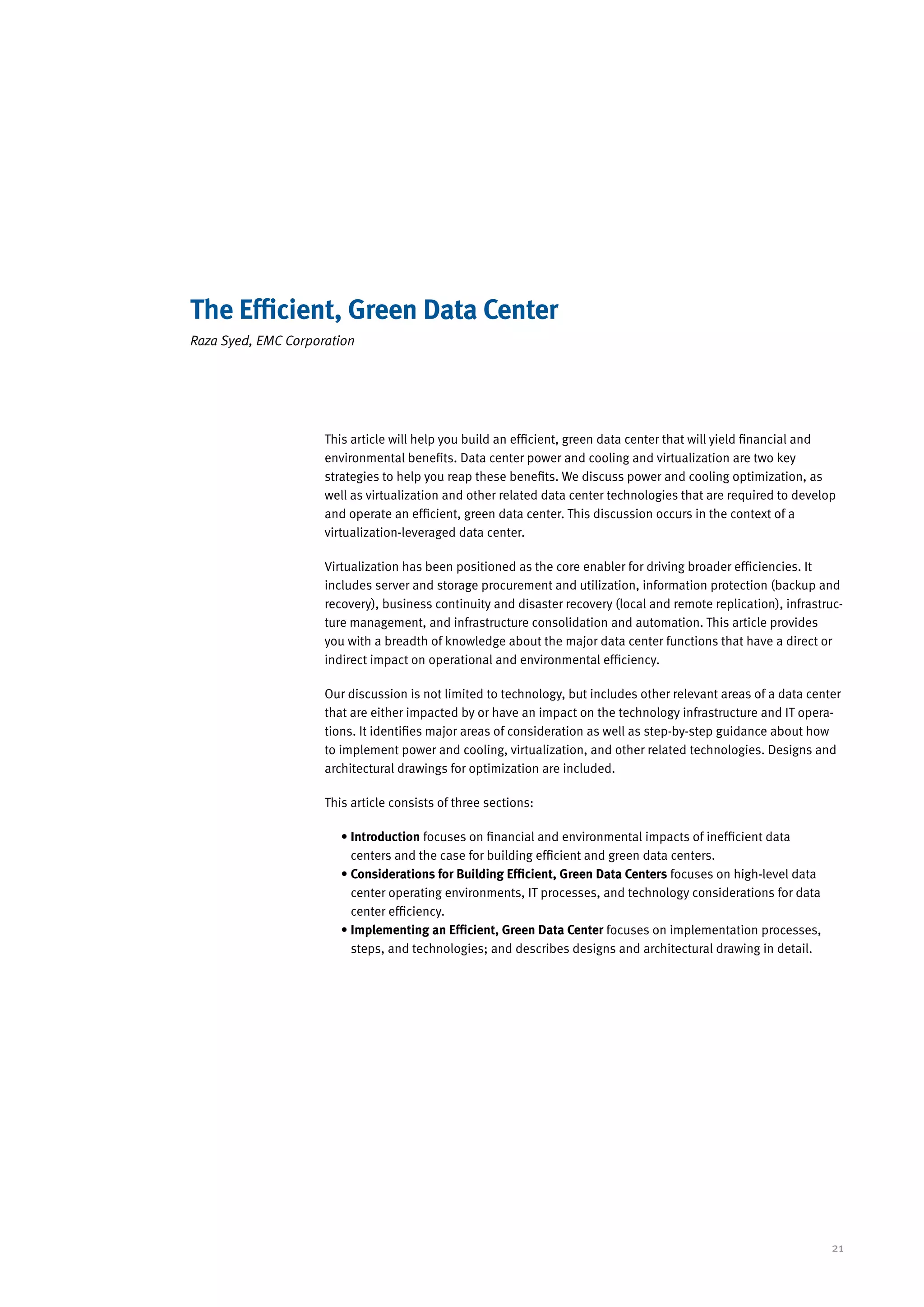 The Efficient, Green Data Center
Raza Syed, EMC Corporation




                     This article will help you build an efficient, green data center that will yield financial and
                     environmental benefits. Data center power and cooling and virtualization are two key
                     strategies to help you reap these benefits. We discuss power and cooling optimization, as
                     well as virtualization and other related data center technologies that are required to develop
                     and operate an efficient, green data center. This discussion occurs in the context of a
                     virtualization-leveraged data center.

                     Virtualization has been positioned as the core enabler for driving broader efficiencies. It
                     includes server and storage procurement and utilization, information protection (backup and
                     recovery), business continuity and disaster recovery (local and remote replication), infrastruc-
                     ture management, and infrastructure consolidation and automation. This article provides
                     you with a breadth of knowledge about the major data center functions that have a direct or
                     indirect impact on operational and environmental efficiency.

                     Our discussion is not limited to technology, but includes other relevant areas of a data center
                     that are either impacted by or have an impact on the technology infrastructure and IT opera-
                     tions. It identifies major areas of consideration as well as step-by-step guidance about how
                     to implement power and cooling, virtualization, and other related technologies. Designs and
                     architectural drawings for optimization are included.

                     This article consists of three sections:

                        •  ntroduction focuses on financial and environmental impacts of inefficient data
                          I
                          centers and the case for building efficient and green data centers.
                        • Considerations for Building Efficient, Green Data Centers focuses on high-level data
                          
                          center operating environments, IT processes, and technology considerations for data
                          center efficiency.
                        • Implementing an Efficient, Green Data Center focuses on implementation processes,
                          
                          steps, and technologies; and describes designs and architectural drawing in detail.




                                                                                                                  21
 