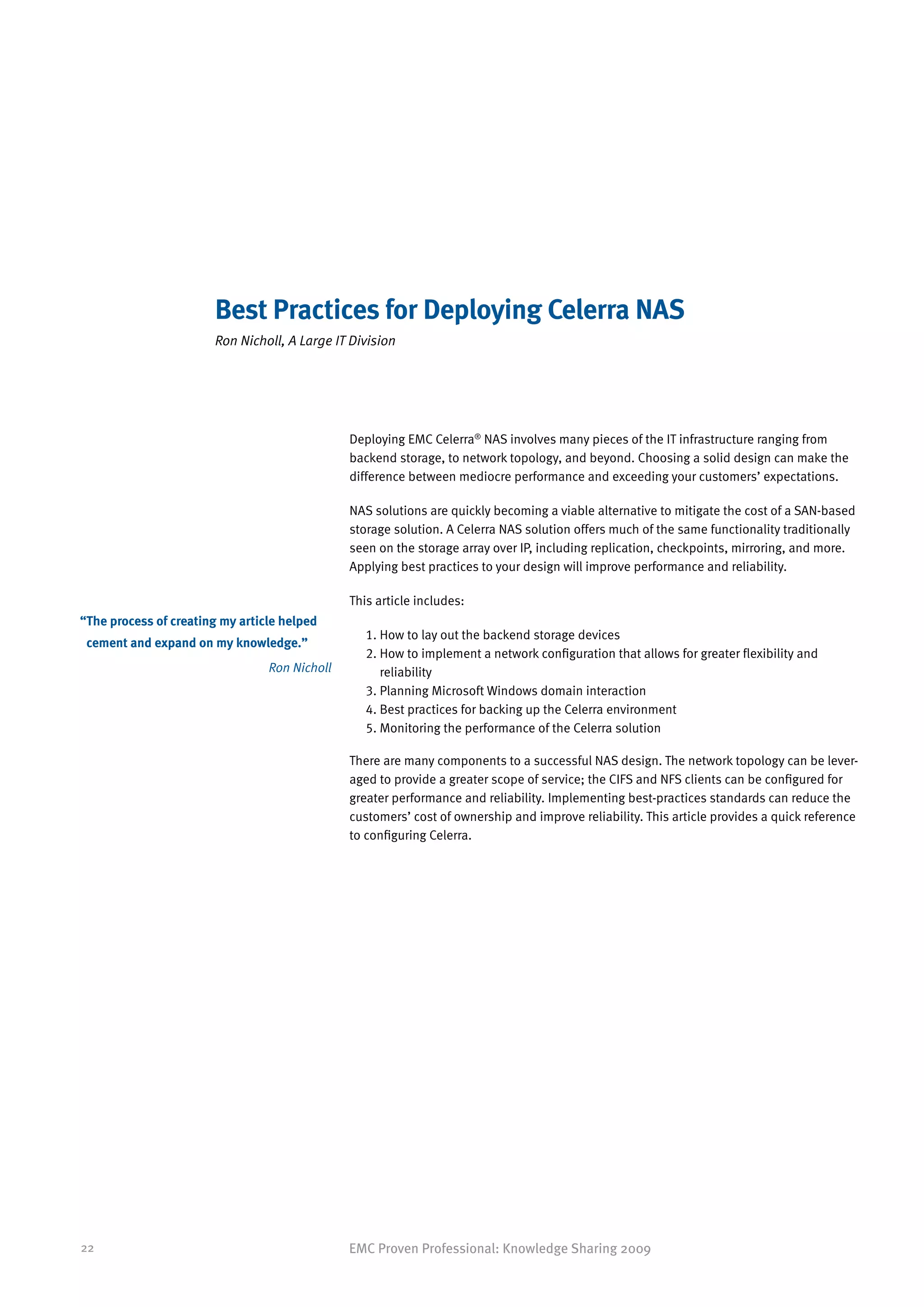 Best Practices for Deploying Celerra NAS
                        Ron Nicholl, A Large IT Division




                                                Deploying EMC Celerra® NAS involves many pieces of the IT infrastructure ranging from
                                                backend storage, to network topology, and beyond. Choosing a solid design can make the
                                                difference between mediocre performance and exceeding your customers’ expectations.

                                                NAS solutions are quickly becoming a viable alternative to mitigate the cost of a SAN-based
                                                storage solution. A Celerra NAS solution offers much of the same functionality traditionally
                                                seen on the storage array over IP, including replication, checkpoints, mirroring, and more.
                                                Applying best practices to your design will improve performance and reliability.

                                                This article includes:
“ he process of creating my article helped
 T
                                                   1. How to lay out the backend storage devices
 cement and expand on my knowledge.”
                                                   2.  ow to implement a network configuration that allows for greater flexibility and
                                                      H
                                  Ron Nicholl         reliability
                                                   3. Planning Microsoft Windows domain interaction
                                                   4. Best practices for backing up the Celerra environment
                                                   5. Monitoring the performance of the Celerra solution

                                                There are many components to a successful NAS design. The network topology can be lever-
                                                aged to provide a greater scope of service; the CIFS and NFS clients can be configured for
                                                greater performance and reliability. Implementing best-practices standards can reduce the
                                                customers’ cost of ownership and improve reliability. This article provides a quick reference
                                                to configuring Celerra.




22                                              EMC Proven Professional: Knowledge Sharing 2009
 
