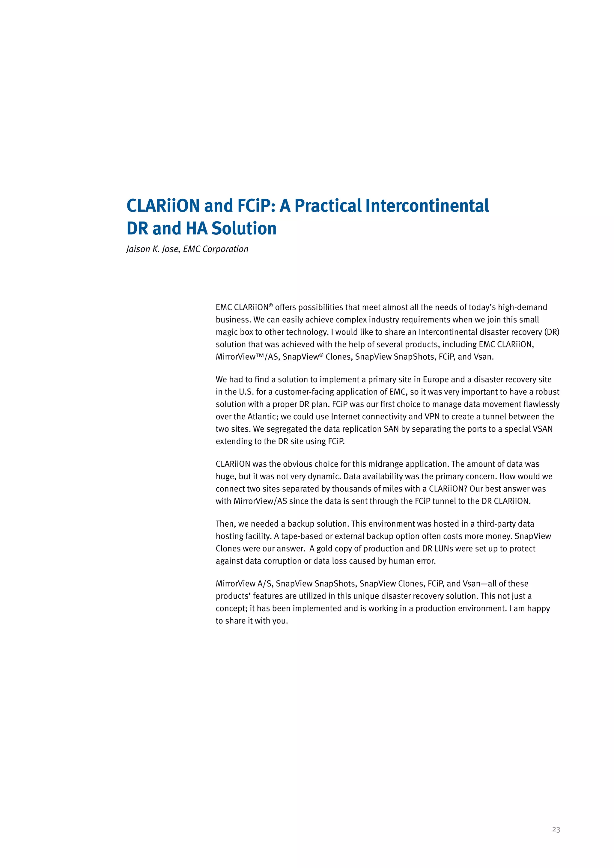 CLARiiON and FCiP: A Practical Intercontinental
DR and HA Solution
Jaison K. Jose, EMC Corporation




                      EMC CLARiiON® offers possibilities that meet almost all the needs of today’s high-demand
                      business. We can easily achieve complex industry requirements when we join this small
                      magic box to other technology. I would like to share an Intercontinental disaster recovery (DR)
                      solution that was achieved with the help of several products, including EMC CLARiiON,
                      MirrorView™/AS, SnapView® Clones, SnapView SnapShots, FCiP, and Vsan.

                      We had to find a solution to implement a primary site in Europe and a disaster recovery site
                      in the U.S. for a customer-facing application of EMC, so it was very important to have a robust
                      solution with a proper DR plan. FCiP was our first choice to manage data movement flawlessly
                      over the Atlantic; we could use Internet connectivity and VPN to create a tunnel between the
                      two sites. We segregated the data replication SAN by separating the ports to a special VSAN
                      extending to the DR site using FCiP.

                      CLARiiON was the obvious choice for this midrange application. The amount of data was
                      huge, but it was not very dynamic. Data availability was the primary concern. How would we
                      connect two sites separated by thousands of miles with a CLARiiON? Our best answer was
                      with MirrorView/AS since the data is sent through the FCiP tunnel to the DR CLARiiON.

                      Then, we needed a backup solution. This environment was hosted in a third-party data
                      hosting facility. A tape-based or external backup option often costs more money. SnapView
                      Clones were our answer. A gold copy of production and DR LUNs were set up to protect
                      against data corruption or data loss caused by human error.

                      MirrorView A/S, SnapView SnapShots, SnapView Clones, FCiP, and Vsan—all of these
                      products’ features are utilized in this unique disaster recovery solution. This not just a
                      concept; it has been implemented and is working in a production environment. I am happy
                      to share it with you.




                                                                                                                   23
 