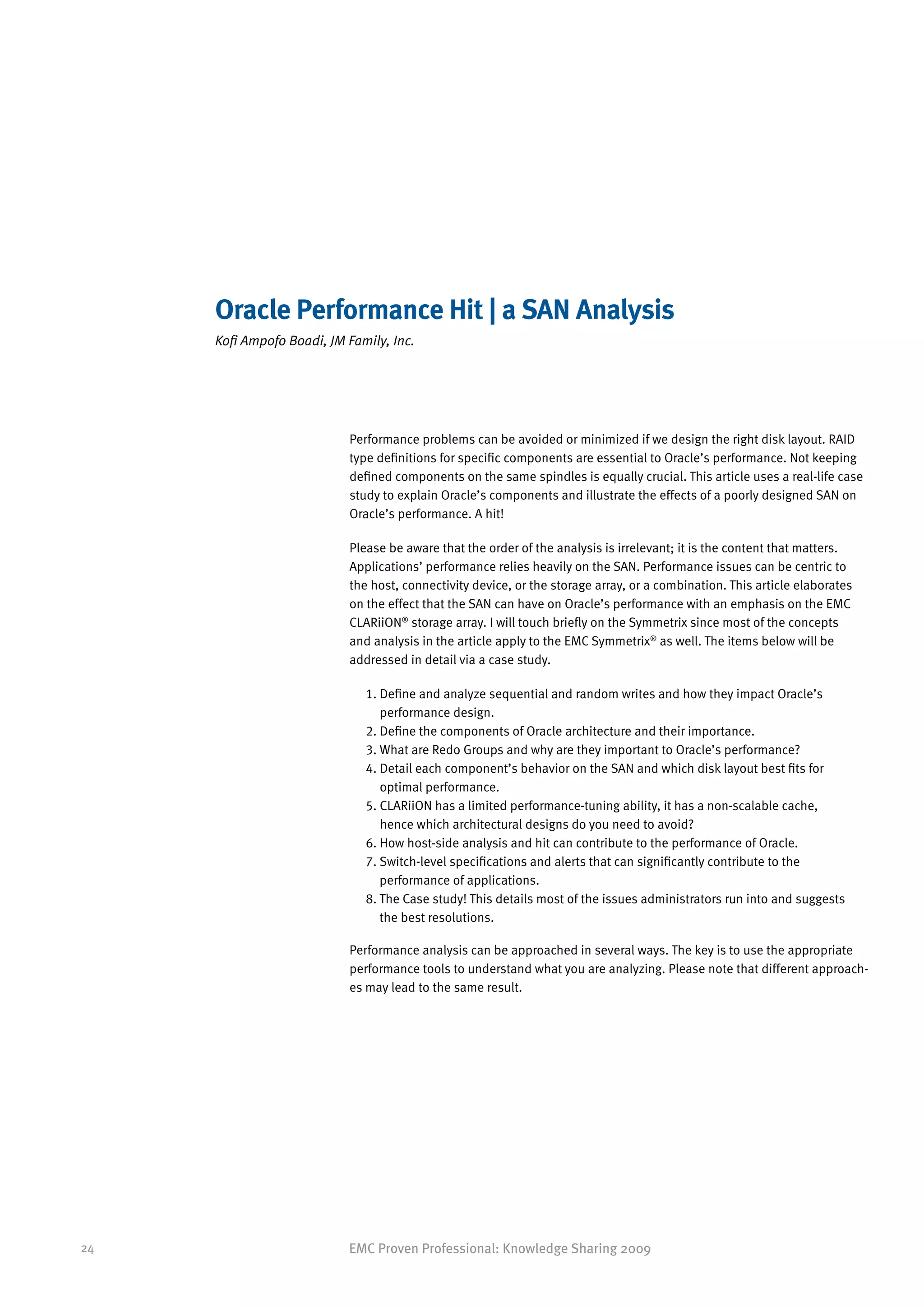Oracle Performance Hit | a SAN Analysis
     Kofi Ampofo Boadi, JM Family, Inc.




                           Performance problems can be avoided or minimized if we design the right disk layout. RAID
                           type definitions for specific components are essential to Oracle’s performance. Not keeping
                           defined components on the same spindles is equally crucial. This article uses a real-life case
                           study to explain Oracle’s components and illustrate the effects of a poorly designed SAN on
                           Oracle’s performance. A hit!

                           Please be aware that the order of the analysis is irrelevant; it is the content that matters.
                           Applications’ performance relies heavily on the SAN. Performance issues can be centric to
                           the host, connectivity device, or the storage array, or a combination. This article elaborates
                           on the effect that the SAN can have on Oracle’s performance with an emphasis on the EMC
                           CLARiiON® storage array. I will touch briefly on the Symmetrix since most of the concepts
                           and analysis in the article apply to the EMC Symmetrix® as well. The items below will be
                           addressed in detail via a case study.

                              1. Define and analyze sequential and random writes and how they impact Oracle’s
                                 
                                 performance design.
                              2. Define the components of Oracle architecture and their importance.
                              3. What are Redo Groups and why are they important to Oracle’s performance?
                              4. Detail each component’s behavior on the SAN and which disk layout best fits for
                                 
                                 optimal performance.
                              5. CLARiiON has a limited performance-tuning ability, it has a non-scalable cache,
                                 
                                 hence which architectural designs do you need to avoid?
                              6. How host-side analysis and hit can contribute to the performance of Oracle.
                              7.  witch-level specifications and alerts that can significantly contribute to the
                                 S
                                 performance of applications.
                              8.  he Case study! This details most of the issues administrators run into and suggests
                                 T
                                 the best resolutions.

                           Performance analysis can be approached in several ways. The key is to use the appropriate
                           performance tools to understand what you are analyzing. Please note that different approach-
                           es may lead to the same result.




24                         EMC Proven Professional: Knowledge Sharing 2009
 