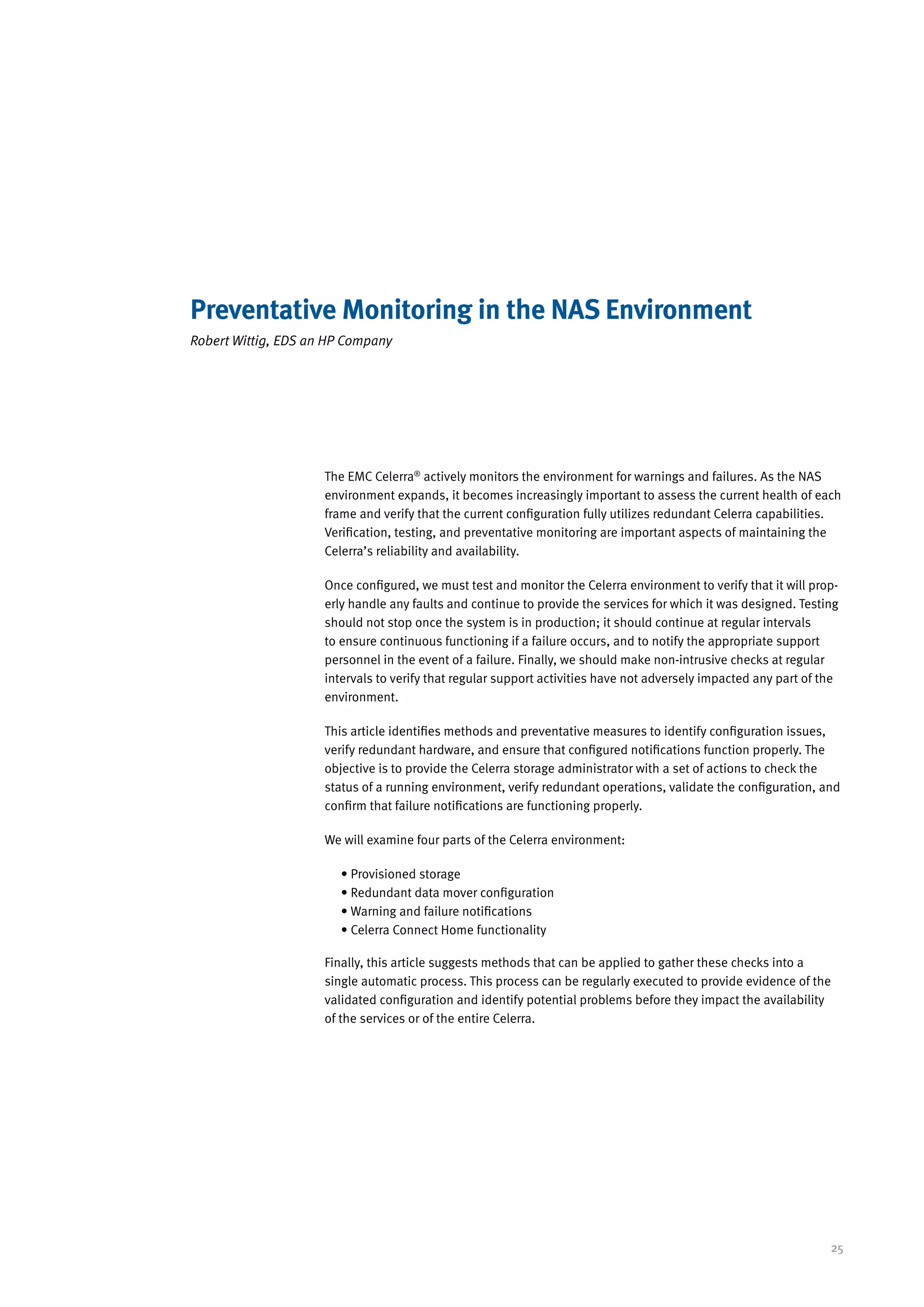 Preventative Monitoring in the NAS Environment
Robert Wittig, EDS an HP Company




                     The EMC Celerra® actively monitors the environment for warnings and failures. As the NAS
                     environment expands, it becomes increasingly important to assess the current health of each
                     frame and verify that the current configuration fully utilizes redundant Celerra capabilities.
                     Verification, testing, and preventative monitoring are important aspects of maintaining the
                     Celerra’s reliability and availability.

                     Once configured, we must test and monitor the Celerra environment to verify that it will prop-
                     erly handle any faults and continue to provide the services for which it was designed. Testing
                     should not stop once the system is in production; it should continue at regular intervals
                     to ensure continuous functioning if a failure occurs, and to notify the appropriate support
                     personnel in the event of a failure. Finally, we should make non-intrusive checks at regular
                     intervals to verify that regular support activities have not adversely impacted any part of the
                     environment.

                     This article identifies methods and preventative measures to identify configuration issues,
                     verify redundant hardware, and ensure that configured notifications function properly. The
                     objective is to provide the Celerra storage administrator with a set of actions to check the
                     status of a running environment, verify redundant operations, validate the configuration, and
                     confirm that failure notifications are functioning properly.

                     We will examine four parts of the Celerra environment:

                        • Provisioned storage
                        • Redundant data mover configuration
                        • Warning and failure notifications
                        • Celerra Connect Home functionality

                     Finally, this article suggests methods that can be applied to gather these checks into a
                     single automatic process. This process can be regularly executed to provide evidence of the
                     validated configuration and identify potential problems before they impact the availability
                     of the services or of the entire Celerra.




                                                                                                                  25
 