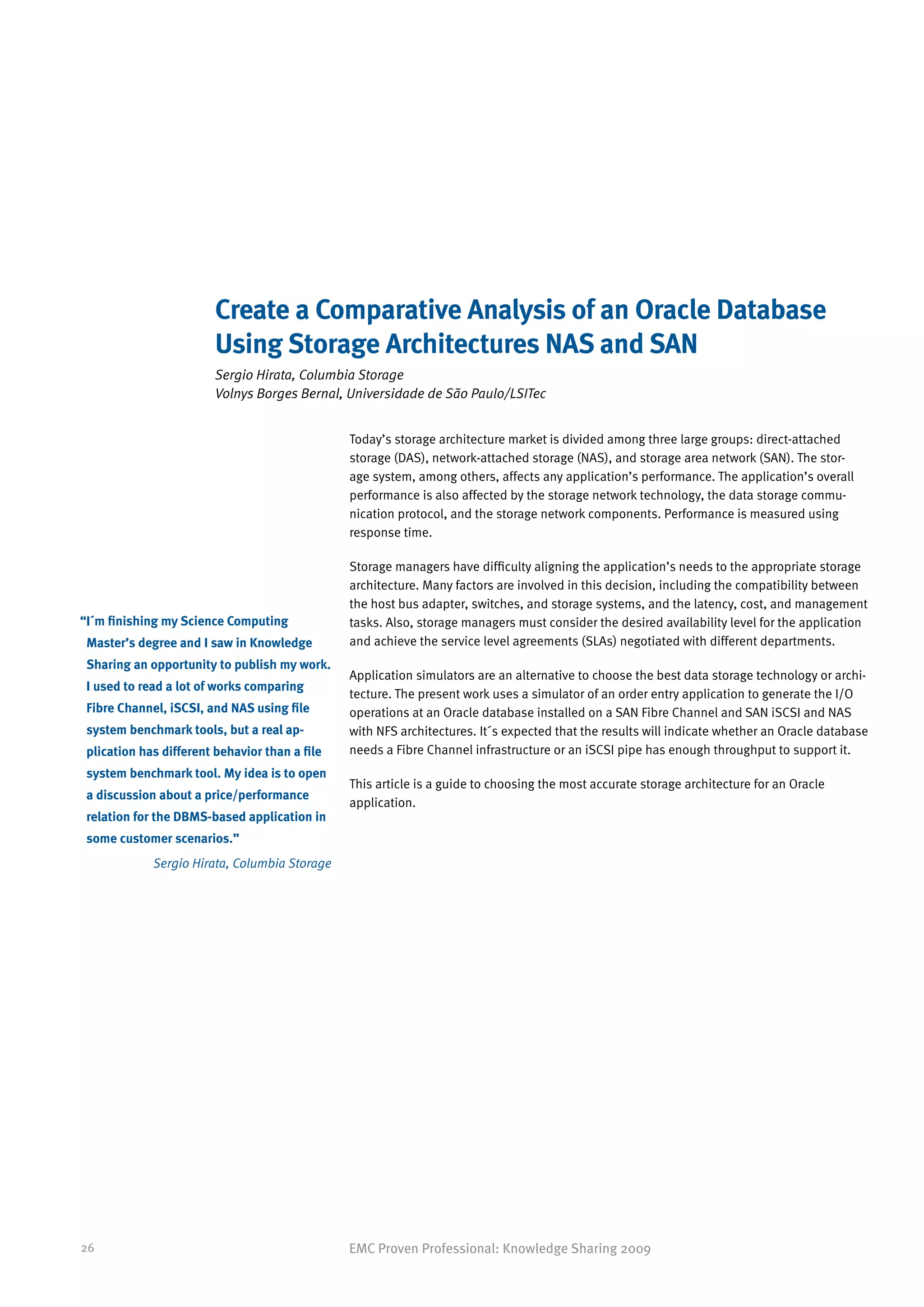 Create a Comparative Analysis of an Oracle Database
                         Using Storage Architectures NAS and SAN
                         Sergio Hirata, Columbia Storage
                         Volnys Borges Bernal, Universidade de São Paulo/LSITec


                                                Today’s storage architecture market is divided among three large groups: direct-attached
                                                storage (DAS), network-attached storage (NAS), and storage area network (SAN). The stor-
                                                age system, among others, affects any application’s performance. The application’s overall
                                                performance is also affected by the storage network technology, the data storage commu-
                                                nication protocol, and the storage network components. Performance is measured using
                                                response time.

                                                Storage managers have difficulty aligning the application’s needs to the appropriate storage
                                                architecture. Many factors are involved in this decision, including the compatibility between
                                                the host bus adapter, switches, and storage systems, and the latency, cost, and management
“ ´m finishing my Science Computing
 I                                              tasks. Also, storage managers must consider the desired availability level for the application
 Master’s degree and I saw in Knowledge         and achieve the service level agreements (SLAs) negotiated with different departments.
 Sharing an opportunity to publish my work.
                                                Application simulators are an alternative to choose the best data storage technology or archi-
 I used to read a lot of works comparing
                                                tecture. The present work uses a simulator of an order entry application to generate the I/O
 Fibre Channel, iSCSI, and NAS using file       operations at an Oracle database installed on a SAN Fibre Channel and SAN iSCSI and NAS
 system benchmark tools, but a real ap-         with NFS architectures. It´s expected that the results will indicate whether an Oracle database
 plication has different behavior than a file   needs a Fibre Channel infrastructure or an iSCSI pipe has enough throughput to support it.
 system benchmark tool. My idea is to open
                                                This article is a guide to choosing the most accurate storage architecture for an Oracle
 a discussion about a price/performance
                                                application.
 relation for the DBMS-based application in
 some customer scenarios.”
             Sergio Hirata, Columbia Storage




26                                              EMC Proven Professional: Knowledge Sharing 2009
 