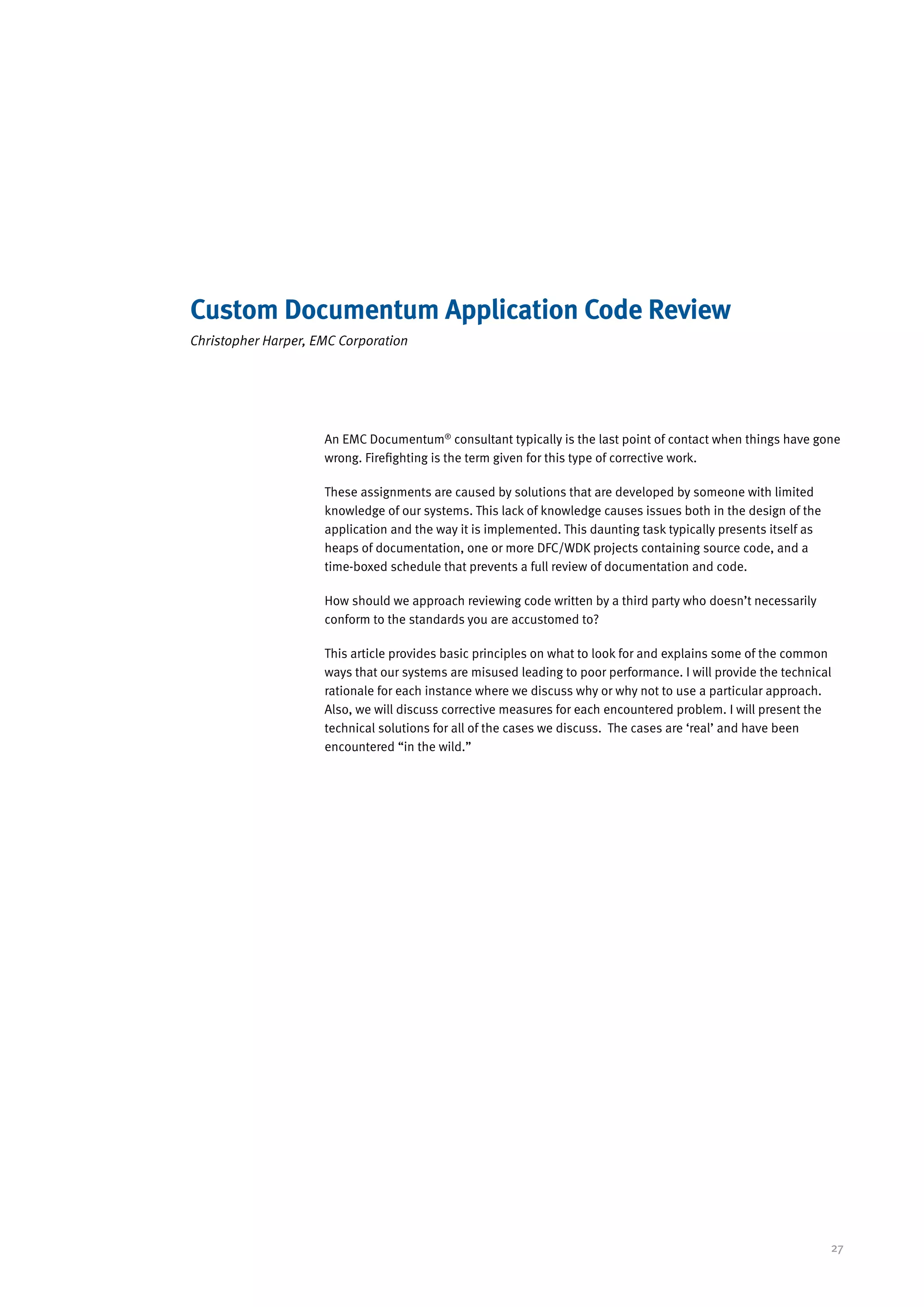 Custom Documentum Application Code Review
Christopher Harper, EMC Corporation




                     An EMC Documentum® consultant typically is the last point of contact when things have gone
                     wrong. Firefighting is the term given for this type of corrective work.

                     These assignments are caused by solutions that are developed by someone with limited
                     knowledge of our systems. This lack of knowledge causes issues both in the design of the
                     application and the way it is implemented. This daunting task typically presents itself as
                     heaps of documentation, one or more DFC/WDK projects containing source code, and a
                     time-boxed schedule that prevents a full review of documentation and code.

                     How should we approach reviewing code written by a third party who doesn’t necessarily
                     conform to the standards you are accustomed to?

                     This article provides basic principles on what to look for and explains some of the common
                     ways that our systems are misused leading to poor performance. I will provide the technical
                     rationale for each instance where we discuss why or why not to use a particular approach.
                     Also, we will discuss corrective measures for each encountered problem. I will present the
                     technical solutions for all of the cases we discuss. The cases are ‘real’ and have been
                     encountered “in the wild.”




                                                                                                                  27
 