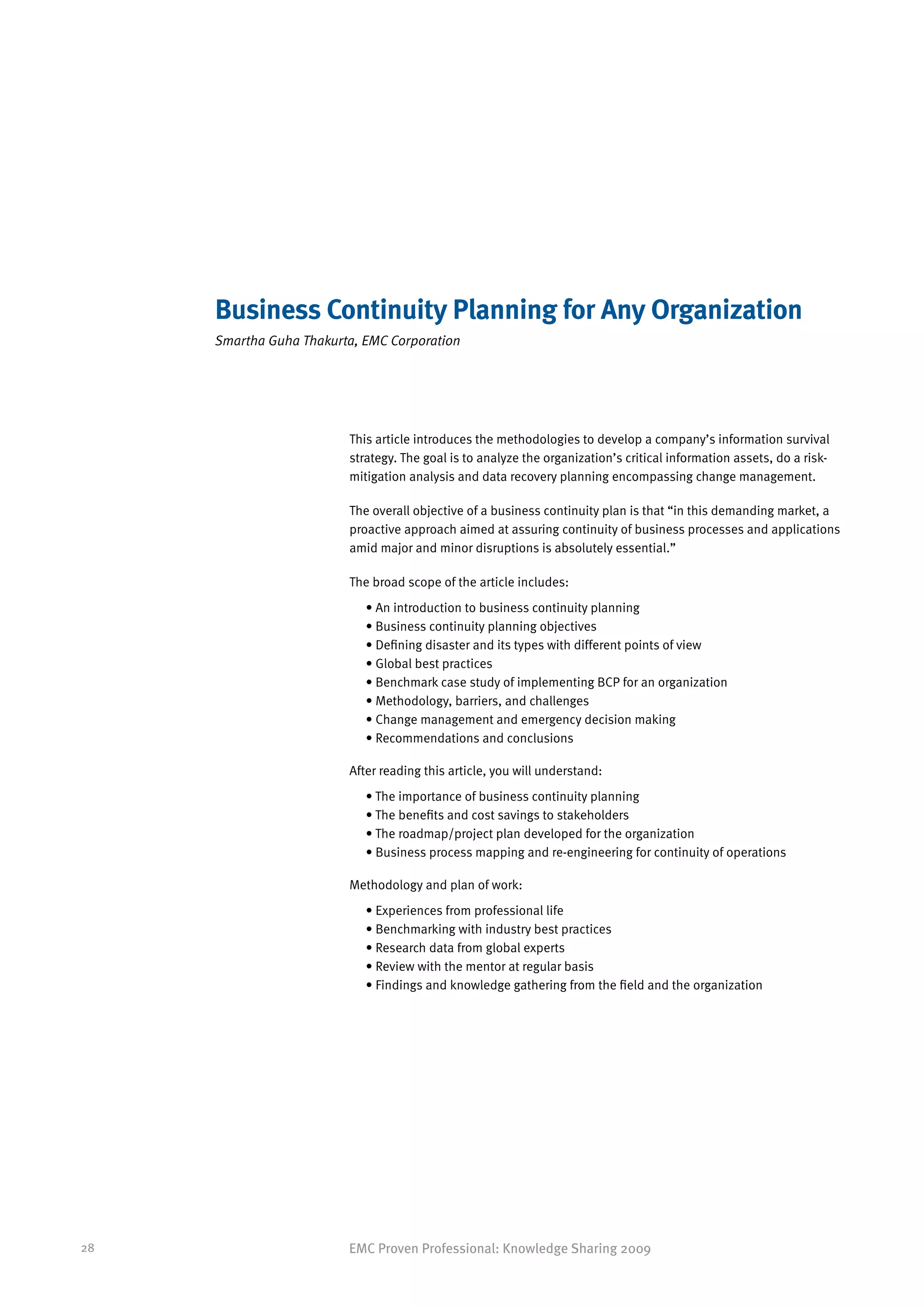 Business Continuity Planning for Any Organization
     Smartha Guha Thakurta, EMC Corporation




                         This article introduces the methodologies to develop a company’s information survival
                         strategy. The goal is to analyze the organization’s critical information assets, do a risk-
                         mitigation analysis and data recovery planning encompassing change management.

                         The overall objective of a business continuity plan is that “in this demanding market, a
                         proactive approach aimed at assuring continuity of business processes and applications
                         amid major and minor disruptions is absolutely essential.”

                         The broad scope of the article includes:
                            • An introduction to business continuity planning
                            • Business continuity planning objectives
                            • Defining disaster and its types with different points of view
                            • Global best practices
                            • Benchmark case study of implementing BCP for an organization
                            • Methodology, barriers, and challenges
                            • Change management and emergency decision making
                            • Recommendations and conclusions

                         After reading this article, you will understand:
                            • The importance of business continuity planning
                            • The benefits and cost savings to stakeholders
                            • The roadmap/project plan developed for the organization
                            • Business process mapping and re-engineering for continuity of operations

                         Methodology and plan of work:
                            • Experiences from professional life
                            • Benchmarking with industry best practices
                            • Research data from global experts
                            • Review with the mentor at regular basis
                            • Findings and knowledge gathering from the field and the organization




28                       EMC Proven Professional: Knowledge Sharing 2009
 
