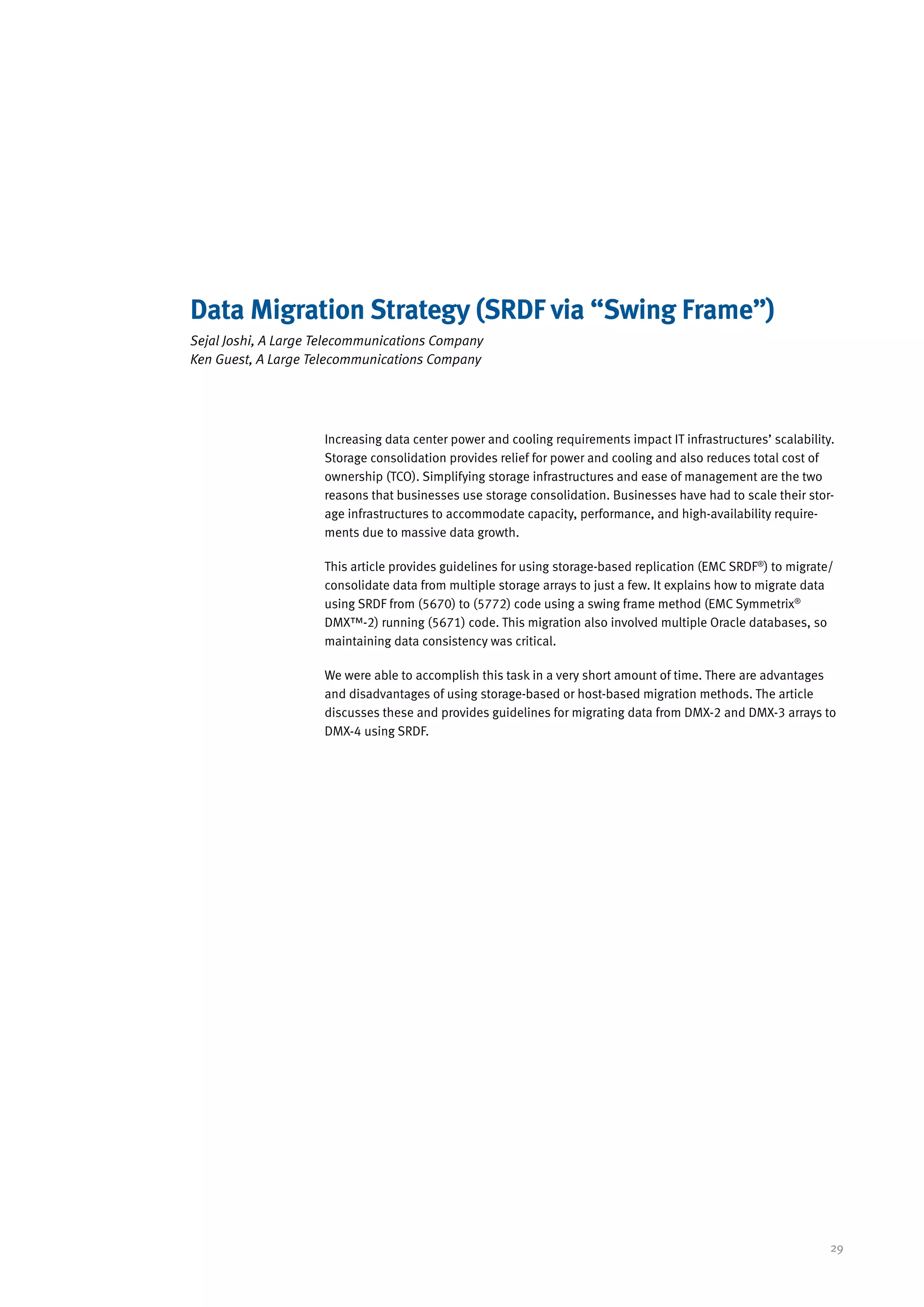 Data Migration Strategy (SRDF via “Swing Frame”)
Sejal Joshi, A Large Telecommunications Company
Ken Guest, A Large Telecommunications Company




                     Increasing data center power and cooling requirements impact IT infrastructures’ scalability.
                     Storage consolidation provides relief for power and cooling and also reduces total cost of
                     ownership (TCO). Simplifying storage infrastructures and ease of management are the two
                     reasons that businesses use storage consolidation. Businesses have had to scale their stor-
                     age infrastructures to accommodate capacity, performance, and high-availability require-
                     ments due to massive data growth.

                     This article provides guidelines for using storage-based replication (EMC SRDF®) to migrate/
                     consolidate data from multiple storage arrays to just a few. It explains how to migrate data
                     using SRDF from (5670) to (5772) code using a swing frame method (EMC Symmetrix®
                     DMX™-2) running (5671) code. This migration also involved multiple Oracle databases, so
                     maintaining data consistency was critical.

                     We were able to accomplish this task in a very short amount of time. There are advantages
                     and disadvantages of using storage-based or host-based migration methods. The article
                     discusses these and provides guidelines for migrating data from DMX-2 and DMX-3 arrays to
                     DMX-4 using SRDF.




                                                                                                                 29
 