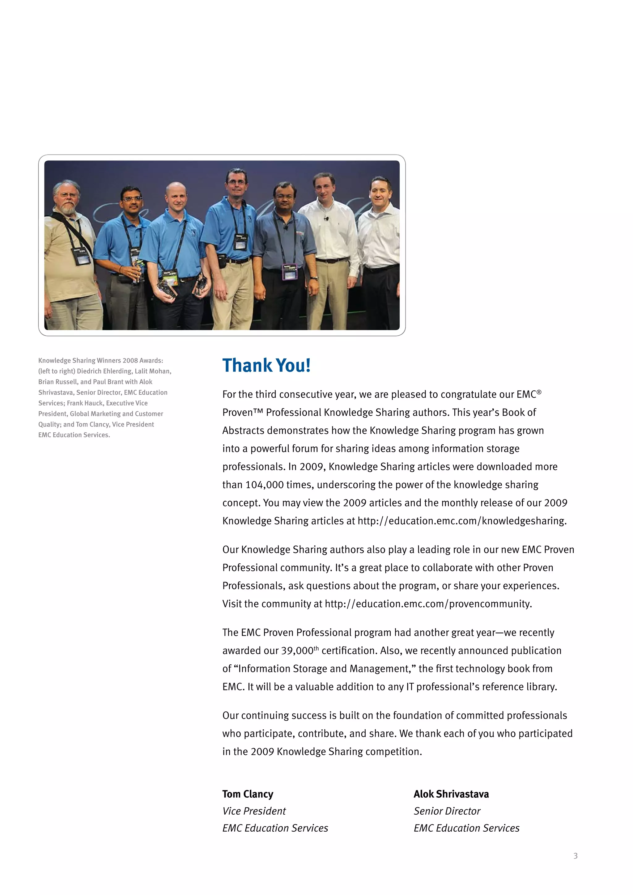 Knowledge Sharing Winners 2008 Awards:
(left to right) Diedrich Ehlerding, Lalit Mohan,   Thank You!
Brian Russell, and Paul Brant with Alok
Shrivastava, Senior Director, EMC Education        For the third consecutive year, we are pleased to congratulate our EMC®
Services; Frank Hauck, Executive Vice
President, Global Marketing and Customer           Proven™ Professional Knowledge Sharing authors. This year’s Book of
Quality; and Tom Clancy, Vice President
EMC Education Services.                            Abstracts demonstrates how the Knowledge Sharing program has grown
                                                   into a powerful forum for sharing ideas among information storage
                                                   professionals. In 2009, Knowledge Sharing articles were downloaded more
                                                   than 104,000 times, underscoring the power of the knowledge sharing
                                                   concept. You may view the 2009 articles and the monthly release of our 2009
                                                   Knowledge Sharing articles at http://education.emc.com/knowledgesharing.

                                                   Our Knowledge Sharing authors also play a leading role in our new EMC Proven
                                                   Professional community. It’s a great place to collaborate with other Proven
                                                   Professionals, ask questions about the program, or share your experiences.
                                                   Visit the community at http://education.emc.com/provencommunity.

                                                   The EMC Proven Professional program had another great year—we recently
                                                   awarded our 39,000th certification. Also, we recently announced publication
                                                   of “Information Storage and Management,” the first technology book from
                                                   EMC. It will be a valuable addition to any IT professional’s reference library.

                                                   Our continuing success is built on the foundation of committed professionals
                                                   who participate, contribute, and share. We thank each of you who participated
                                                   in the 2009 Knowledge Sharing competition.



                                                   Tom Clancy				                               Alok Shrivastava
                                                   Vice President 				                          Senior Director
                                                   EMC Education Services			                    EMC Education Services

                                                                                                                                     3
 