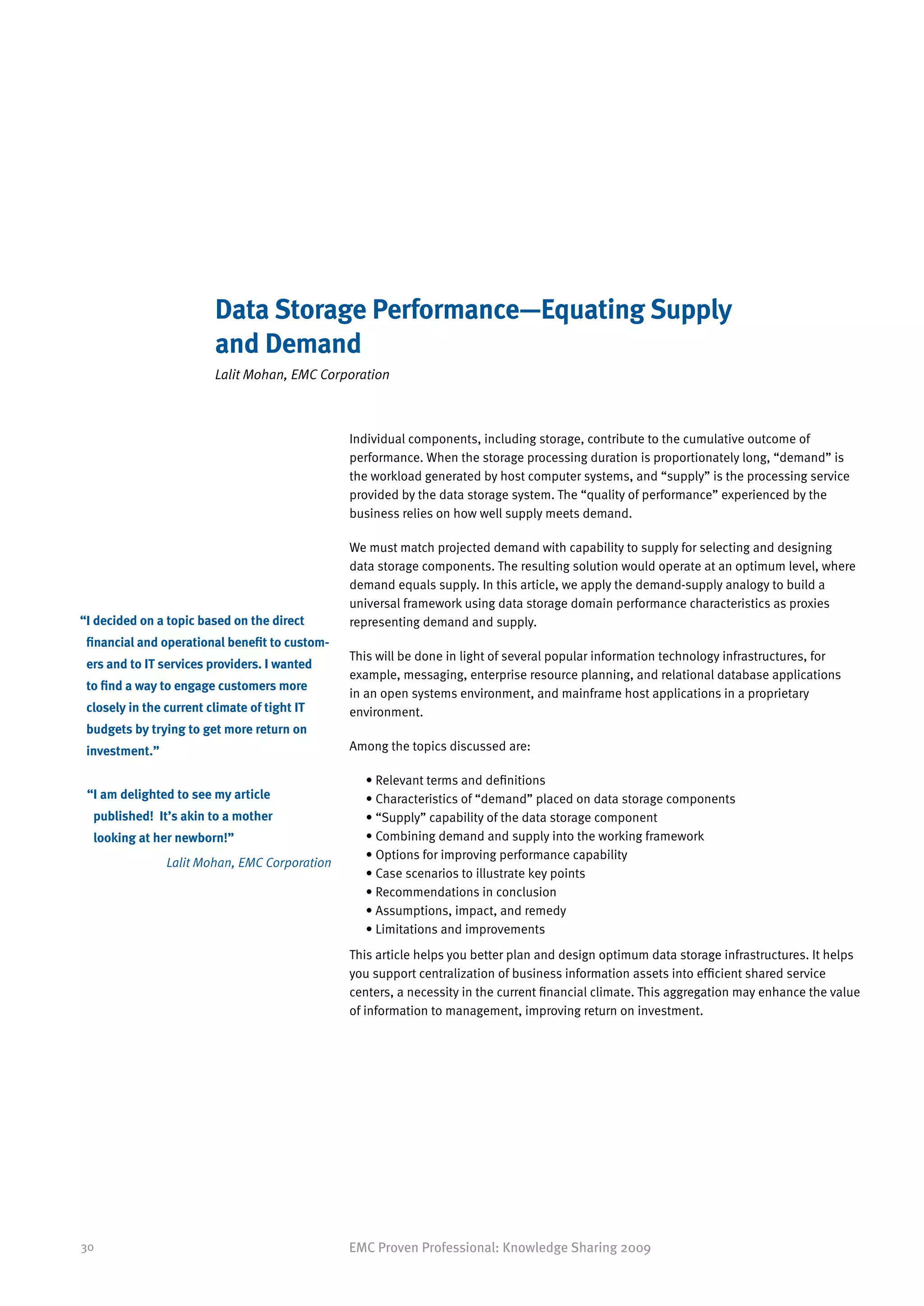 Data Storage Performance—Equating Supply
                         and Demand
                         Lalit Mohan, EMC Corporation



                                                Individual components, including storage, contribute to the cumulative outcome of
                                                performance. When the storage processing duration is proportionately long, “demand” is
                                                the workload generated by host computer systems, and “supply” is the processing service
                                                provided by the data storage system. The “quality of performance” experienced by the
                                                business relies on how well supply meets demand.

                                                We must match projected demand with capability to supply for selecting and designing
                                                data storage components. The resulting solution would operate at an optimum level, where
                                                demand equals supply. In this article, we apply the demand-supply analogy to build a
                                                universal framework using data storage domain performance characteristics as proxies
“ decided on a topic based on the direct
 I                                              representing demand and supply.
 financial and operational benefit to custom-
                                                This will be done in light of several popular information technology infrastructures, for
 ers and to IT services providers. I wanted
                                                example, messaging, enterprise resource planning, and relational database applications
 to find a way to engage customers more
                                                in an open systems environment, and mainframe host applications in a proprietary
 closely in the current climate of tight IT     environment.
 budgets by trying to get more return on
 investment.”                                   Among the topics discussed are:

                                                  • Relevant terms and definitions
 “ am delighted to see my article
  I                                               • Characteristics of “demand” placed on data storage components
  published! It’s akin to a mother                • “Supply” capability of the data storage component
  looking at her newborn!”                        • Combining demand and supply into the working framework
                                                  • Options for improving performance capability
                Lalit Mohan, EMC Corporation
                                                  • Case scenarios to illustrate key points
                                                  • Recommendations in conclusion
                                                  • Assumptions, impact, and remedy
                                                  • Limitations and improvements
                                                This article helps you better plan and design optimum data storage infrastructures. It helps
                                                you support centralization of business information assets into efficient shared service
                                                centers, a necessity in the current financial climate. This aggregation may enhance the value
                                                of information to management, improving return on investment.




30                                              EMC Proven Professional: Knowledge Sharing 2009
 