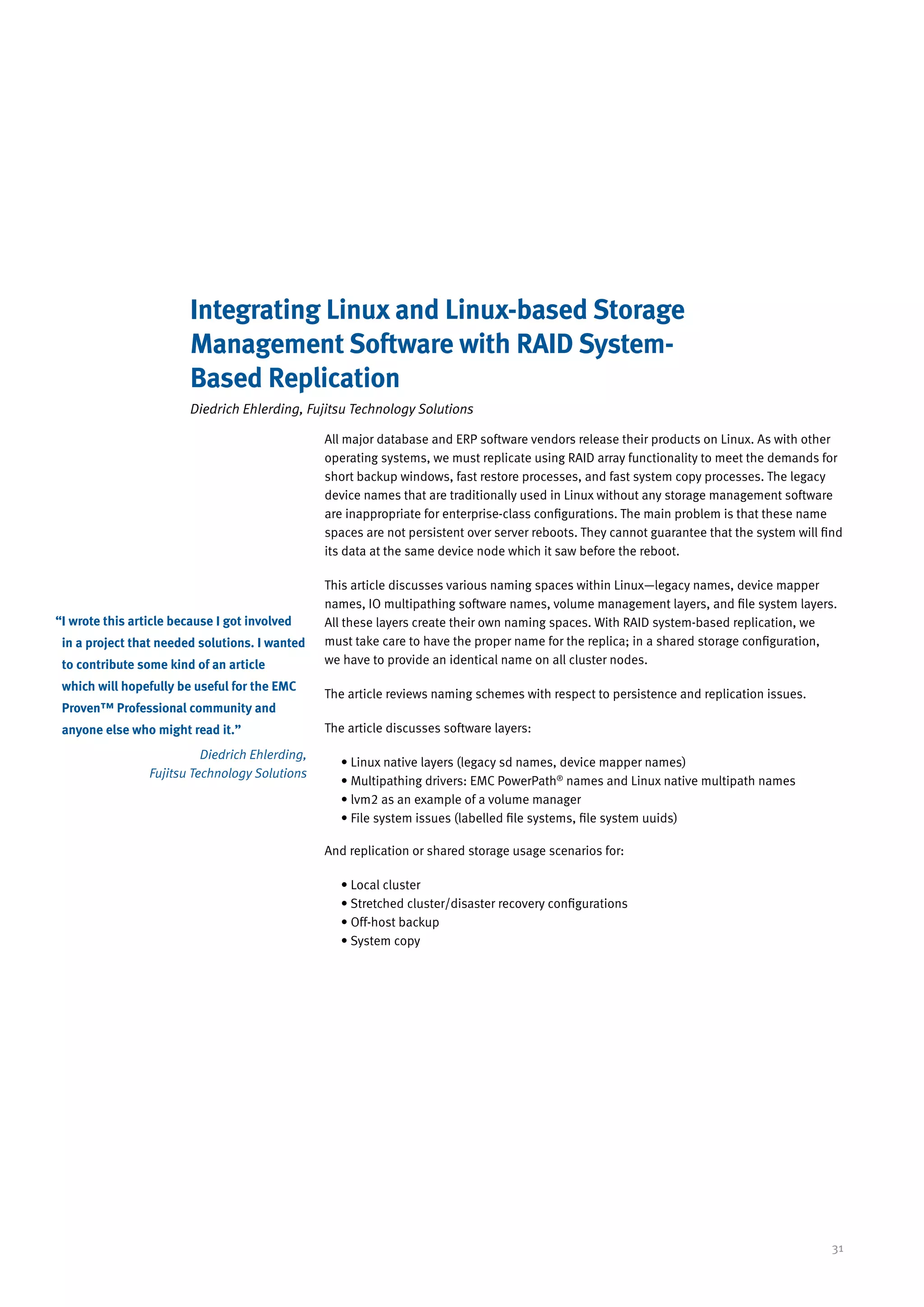 Integrating Linux and Linux-based Storage
                         Management Software with RAID System-
                         Based Replication
                         Diedrich Ehlerding, Fujitsu Technology Solutions

                                                 All major database and ERP software vendors release their products on Linux. As with other
                                                 operating systems, we must replicate using RAID array functionality to meet the demands for
                                                 short backup windows, fast restore processes, and fast system copy processes. The legacy
                                                 device names that are traditionally used in Linux without any storage management software
                                                 are inappropriate for enterprise-class configurations. The main problem is that these name
                                                 spaces are not persistent over server reboots. They cannot guarantee that the system will find
                                                 its data at the same device node which it saw before the reboot.

                                                 This article discusses various naming spaces within Linux—legacy names, device mapper
                                                 names, IO multipathing software names, volume management layers, and file system layers.
“ wrote this article because I got involved
 I                                               All these layers create their own naming spaces. With RAID system-based replication, we
 in a project that needed solutions. I wanted    must take care to have the proper name for the replica; in a shared storage configuration,
 to contribute some kind of an article           we have to provide an identical name on all cluster nodes.

 which will hopefully be useful for the EMC
                                                 The article reviews naming schemes with respect to persistence and replication issues.
 Proven™ Professional community and
 anyone else who might read it.”                 The article discusses software layers:

                           Diedrich Ehlerding,
                                                   • Linux native layers (legacy sd names, device mapper names)
                 Fujitsu Technology Solutions
                                                   • Multipathing drivers: EMC PowerPath® names and Linux native multipath names
                                                   • lvm2 as an example of a volume manager
                                                   • File system issues (labelled file systems, file system uuids)

                                                 And replication or shared storage usage scenarios for:

                                                   • Local cluster
                                                   • Stretched cluster/disaster recovery configurations
                                                   • Off-host backup
                                                   • System copy




                                                                                                                                             31
 