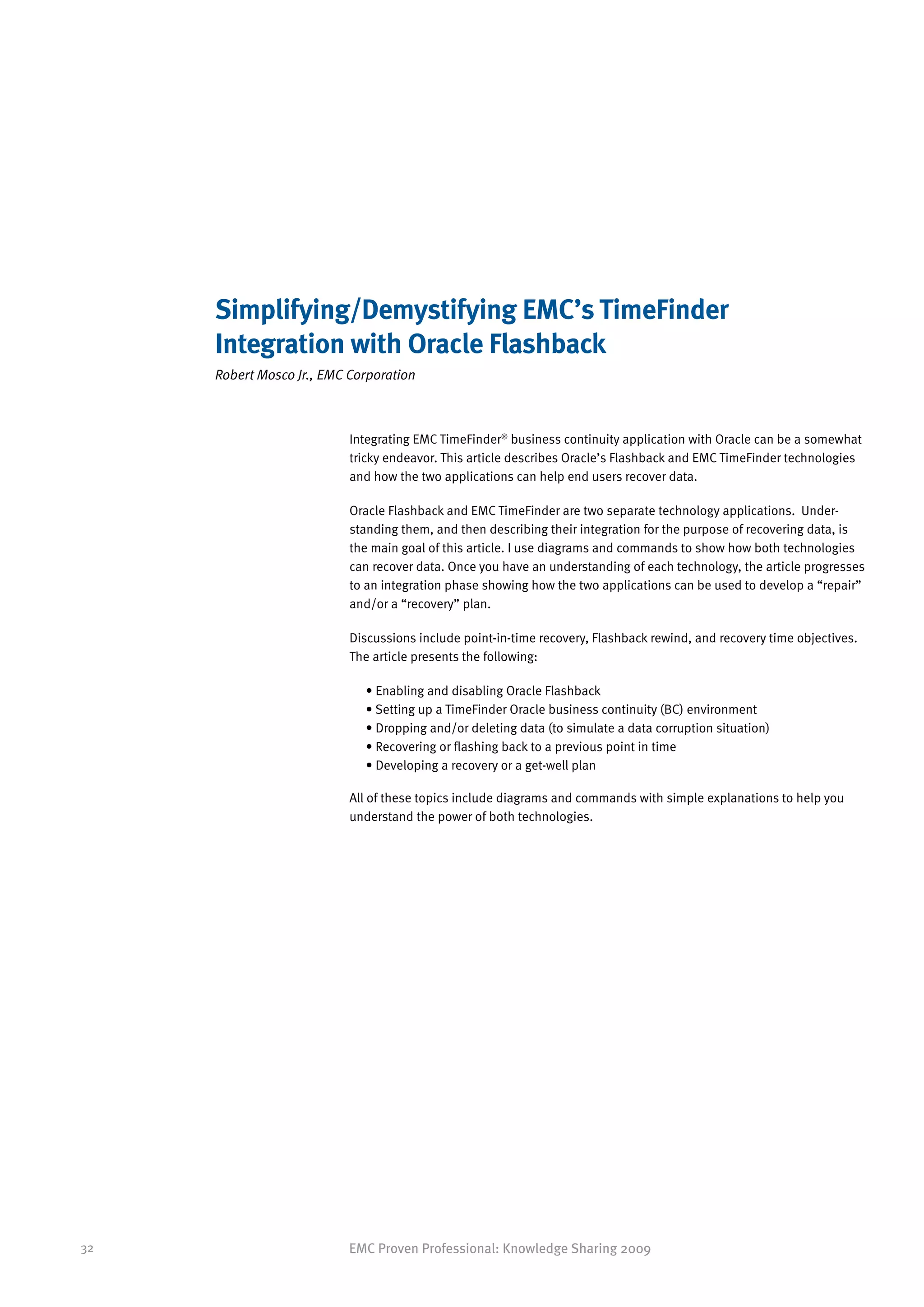 Simplifying/Demystifying EMC’s TimeFinder
     Integration with Oracle Flashback
     Robert Mosco Jr., EMC Corporation



                           Integrating EMC TimeFinder® business continuity application with Oracle can be a somewhat
                           tricky endeavor. This article describes Oracle’s Flashback and EMC TimeFinder technologies
                           and how the two applications can help end users recover data.

                           Oracle Flashback and EMC TimeFinder are two separate technology applications. Under-
                           standing them, and then describing their integration for the purpose of recovering data, is
                           the main goal of this article. I use diagrams and commands to show how both technologies
                           can recover data. Once you have an understanding of each technology, the article progresses
                           to an integration phase showing how the two applications can be used to develop a “repair”
                           and/or a “recovery” plan.

                           Discussions include point-in-time recovery, Flashback rewind, and recovery time objectives.
                           The article presents the following:

                             • Enabling and disabling Oracle Flashback
                             • Setting up a TimeFinder Oracle business continuity (BC) environment
                             • Dropping and/or deleting data (to simulate a data corruption situation)
                             • Recovering or flashing back to a previous point in time
                             • Developing a recovery or a get-well plan

                           All of these topics include diagrams and commands with simple explanations to help you
                           understand the power of both technologies.




32                         EMC Proven Professional: Knowledge Sharing 2009
 