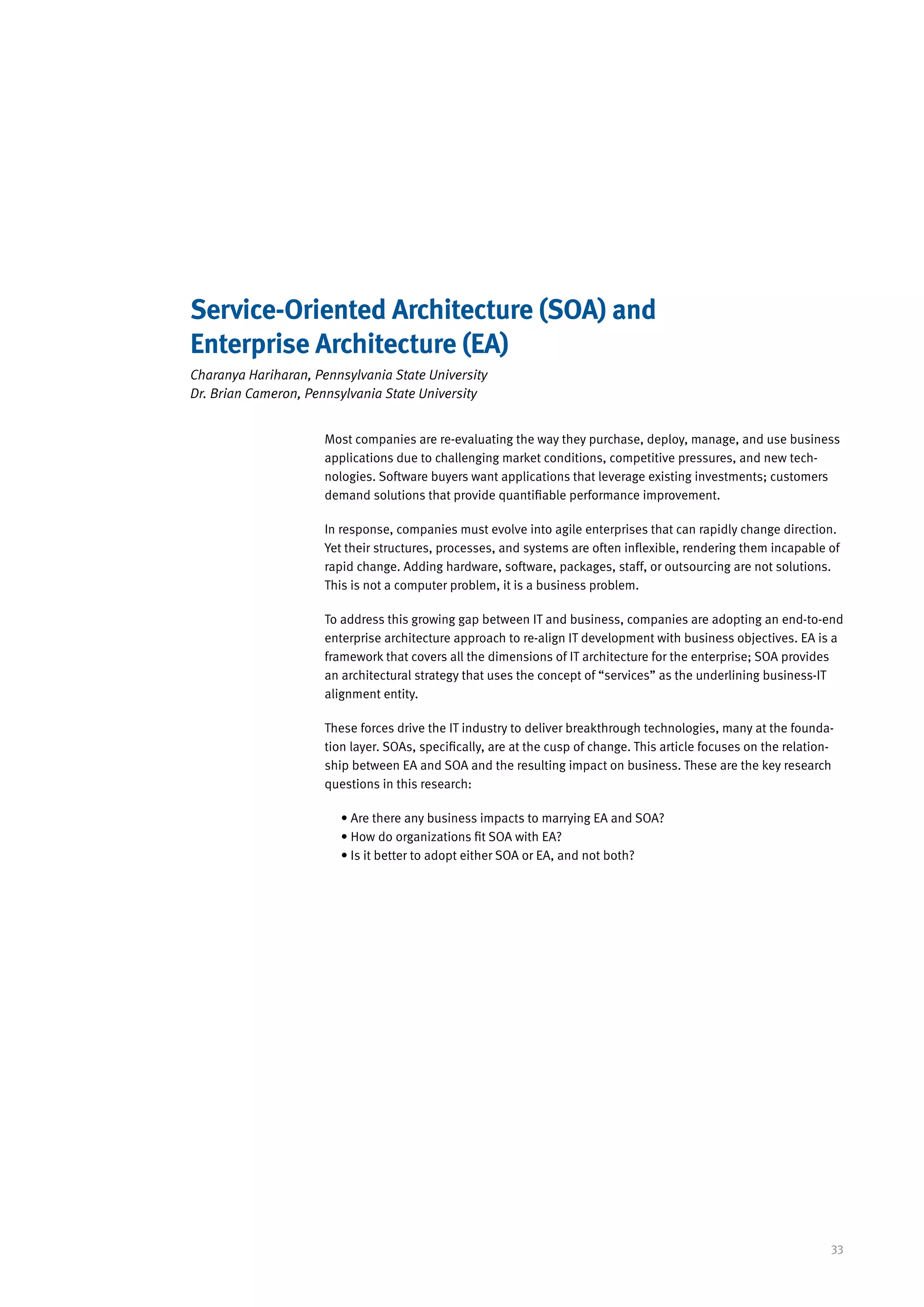 Service-Oriented Architecture (SOA) and
Enterprise Architecture (EA)
Charanya Hariharan, Pennsylvania State University
Dr. Brian Cameron, Pennsylvania State University


                      Most companies are re-evaluating the way they purchase, deploy, manage, and use business
                      applications due to challenging market conditions, competitive pressures, and new tech-
                      nologies. Software buyers want applications that leverage existing investments; customers
                      demand solutions that provide quantifiable performance improvement.

                      In response, companies must evolve into agile enterprises that can rapidly change direction.
                      Yet their structures, processes, and systems are often inflexible, rendering them incapable of
                      rapid change. Adding hardware, software, packages, staff, or outsourcing are not solutions.
                      This is not a computer problem, it is a business problem.

                      To address this growing gap between IT and business, companies are adopting an end-to-end
                      enterprise architecture approach to re-align IT development with business objectives. EA is a
                      framework that covers all the dimensions of IT architecture for the enterprise; SOA provides
                      an architectural strategy that uses the concept of “services” as the underlining business-IT
                      alignment entity.

                      These forces drive the IT industry to deliver breakthrough technologies, many at the founda-
                      tion layer. SOAs, specifically, are at the cusp of change. This article focuses on the relation-
                      ship between EA and SOA and the resulting impact on business. These are the key research
                      questions in this research:

                         • Are there any business impacts to marrying EA and SOA?
                         • How do organizations fit SOA with EA?
                         • Is it better to adopt either SOA or EA, and not both?




                                                                                                                     33
 