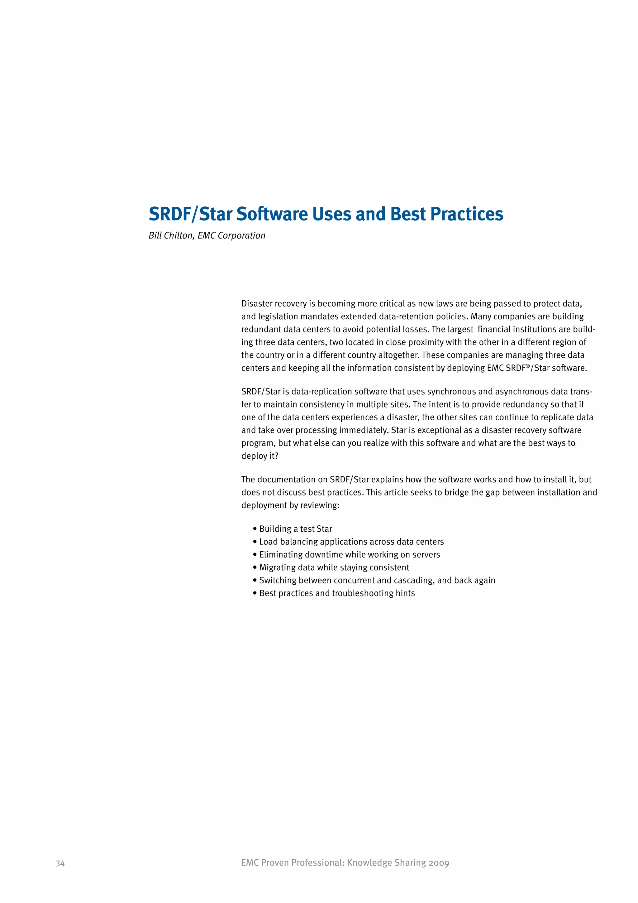 SRDF/Star Software Uses and Best Practices
     Bill Chilton, EMC Corporation




                           Disaster recovery is becoming more critical as new laws are being passed to protect data,
                           and legislation mandates extended data-retention policies. Many companies are building
                           redundant data centers to avoid potential losses. The largest financial institutions are build-
                           ing three data centers, two located in close proximity with the other in a different region of
                           the country or in a different country altogether. These companies are managing three data
                           centers and keeping all the information consistent by deploying EMC SRDF®/Star software.

                           SRDF/Star is data-replication software that uses synchronous and asynchronous data trans-
                           fer to maintain consistency in multiple sites. The intent is to provide redundancy so that if
                           one of the data centers experiences a disaster, the other sites can continue to replicate data
                           and take over processing immediately. Star is exceptional as a disaster recovery software
                           program, but what else can you realize with this software and what are the best ways to
                           deploy it?

                           The documentation on SRDF/Star explains how the software works and how to install it, but
                           does not discuss best practices. This article seeks to bridge the gap between installation and
                           deployment by reviewing:

                              • Building a test Star
                              • Load balancing applications across data centers
                              • Eliminating downtime while working on servers
                              • Migrating data while staying consistent
                              • Switching between concurrent and cascading, and back again
                              • Best practices and troubleshooting hints




34                         EMC Proven Professional: Knowledge Sharing 2009
 