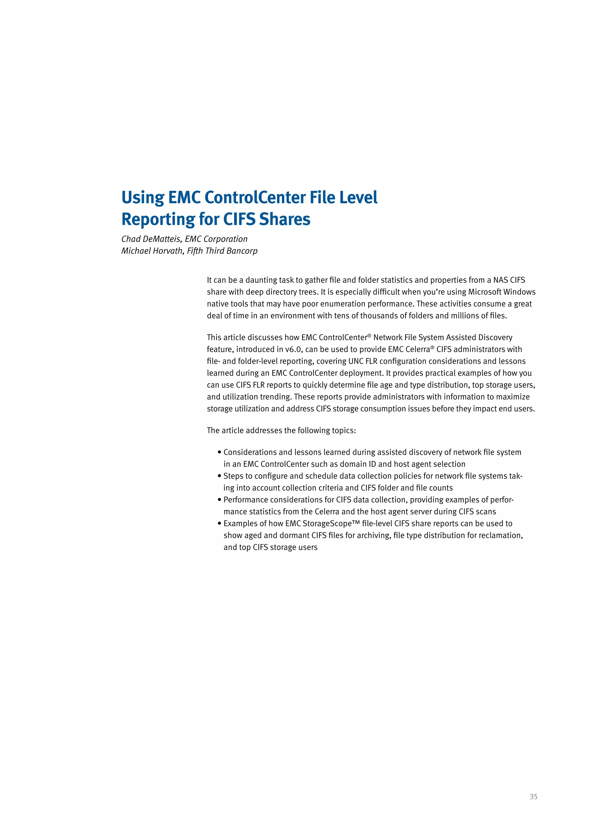 Using EMC ControlCenter File Level
Reporting for CIFS Shares
Chad DeMatteis, EMC Corporation
Michael Horvath, Fifth Third Bancorp


                      It can be a daunting task to gather file and folder statistics and properties from a NAS CIFS
                      share with deep directory trees. It is especially difficult when you’re using Microsoft Windows
                      native tools that may have poor enumeration performance. These activities consume a great
                      deal of time in an environment with tens of thousands of folders and millions of files.

                      This article discusses how EMC ControlCenter® Network File System Assisted Discovery
                      feature, introduced in v6.0, can be used to provide EMC Celerra® CIFS administrators with
                      file- and folder-level reporting, covering UNC FLR configuration considerations and lessons
                      learned during an EMC ControlCenter deployment. It provides practical examples of how you
                      can use CIFS FLR reports to quickly determine file age and type distribution, top storage users,
                      and utilization trending. These reports provide administrators with information to maximize
                      storage utilization and address CIFS storage consumption issues before they impact end users.

                      The article addresses the following topics:

                         •  onsiderations and lessons learned during assisted discovery of network file system
                           C
                           in an EMC ControlCenter such as domain ID and host agent selection
                         •  teps to configure and schedule data collection policies for network file systems tak-
                           S
                           ing into account collection criteria and CIFS folder and file counts
                         •  erformance considerations for CIFS data collection, providing examples of perfor-
                           P
                           mance statistics from the Celerra and the host agent server during CIFS scans
                         •  xamples of how EMC StorageScope™ file-level CIFS share reports can be used to
                           E
                           show aged and dormant CIFS files for archiving, file type distribution for reclamation,
                           and top CIFS storage users




                                                                                                                     35
 