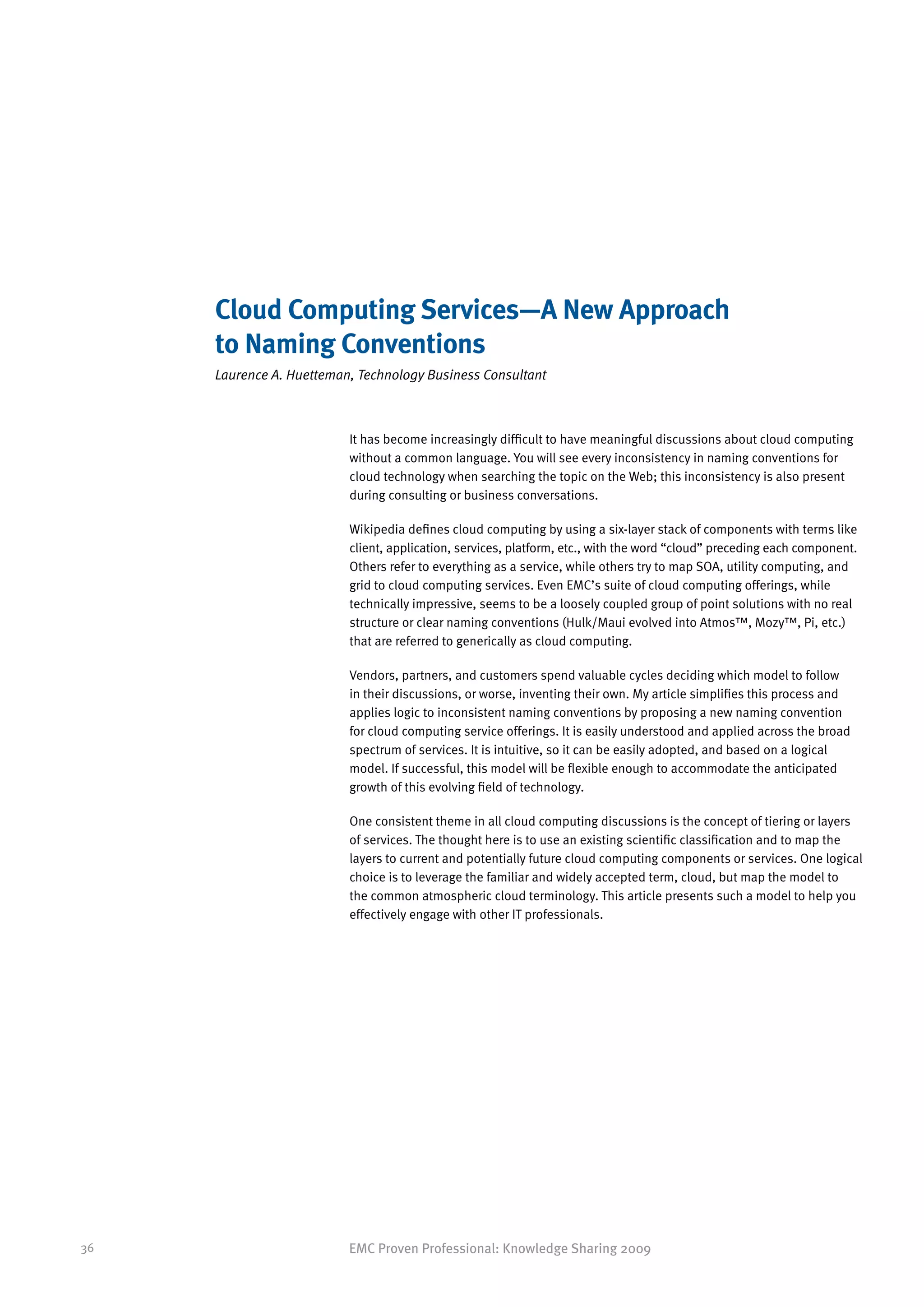 Cloud Computing Services—A New Approach
     to Naming Conventions
     Laurence A. Huetteman, Technology Business Consultant



                          It has become increasingly difficult to have meaningful discussions about cloud computing
                          without a common language. You will see every inconsistency in naming conventions for
                          cloud technology when searching the topic on the Web; this inconsistency is also present
                          during consulting or business conversations.

                          Wikipedia defines cloud computing by using a six-layer stack of components with terms like
                          client, application, services, platform, etc., with the word “cloud” preceding each component.
                          Others refer to everything as a service, while others try to map SOA, utility computing, and
                          grid to cloud computing services. Even EMC’s suite of cloud computing offerings, while
                          technically impressive, seems to be a loosely coupled group of point solutions with no real
                          structure or clear naming conventions (Hulk/Maui evolved into Atmos™, Mozy™, Pi, etc.)
                          that are referred to generically as cloud computing.

                          Vendors, partners, and customers spend valuable cycles deciding which model to follow
                          in their discussions, or worse, inventing their own. My article simplifies this process and
                          applies logic to inconsistent naming conventions by proposing a new naming convention
                          for cloud computing service offerings. It is easily understood and applied across the broad
                          spectrum of services. It is intuitive, so it can be easily adopted, and based on a logical
                          model. If successful, this model will be flexible enough to accommodate the anticipated
                          growth of this evolving field of technology.

                          One consistent theme in all cloud computing discussions is the concept of tiering or layers
                          of services. The thought here is to use an existing scientific classification and to map the
                          layers to current and potentially future cloud computing components or services. One logical
                          choice is to leverage the familiar and widely accepted term, cloud, but map the model to
                          the common atmospheric cloud terminology. This article presents such a model to help you
                          effectively engage with other IT professionals.




36                        EMC Proven Professional: Knowledge Sharing 2009
 
