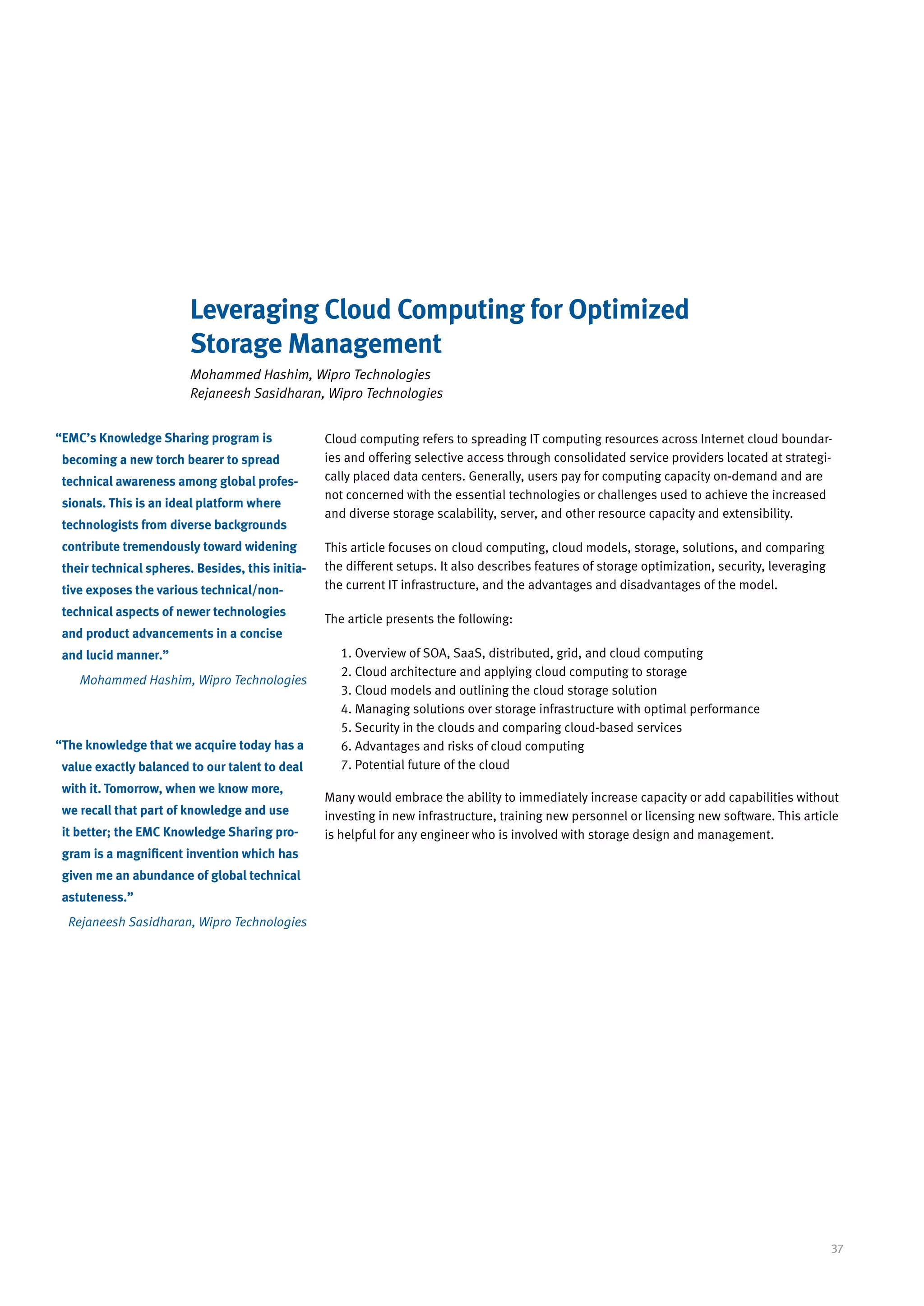 Leveraging Cloud Computing for Optimized
                         Storage Management
                         Mohammed Hashim, Wipro Technologies
                         Rejaneesh Sasidharan, Wipro Technologies


“ MC’s Knowledge Sharing program is
 E                                                Cloud computing refers to spreading IT computing resources across Internet cloud boundar-
 becoming a new torch bearer to spread            ies and offering selective access through consolidated service providers located at strategi-
 technical awareness among global profes-         cally placed data centers. Generally, users pay for computing capacity on-demand and are
                                                  not concerned with the essential technologies or challenges used to achieve the increased
 sionals. This is an ideal platform where
                                                  and diverse storage scalability, server, and other resource capacity and extensibility.
 technologists from diverse backgrounds
 contribute tremendously toward widening          This article focuses on cloud computing, cloud models, storage, solutions, and comparing
 their technical spheres. Besides, this initia-   the different setups. It also describes features of storage optimization, security, leveraging
 tive exposes the various technical/non-          the current IT infrastructure, and the advantages and disadvantages of the model.

 technical aspects of newer technologies
                                                  The article presents the following:
 and product advancements in a concise
 and lucid manner.”                                  1. Overview of SOA, SaaS, distributed, grid, and cloud computing
                                                     2. Cloud architecture and applying cloud computing to storage
    Mohammed Hashim, Wipro Technologies
                                                     3. Cloud models and outlining the cloud storage solution
                                                     4. Managing solutions over storage infrastructure with optimal performance
                                                     5. Security in the clouds and comparing cloud-based services
“ he knowledge that we acquire today has a
 T                                                   6. Advantages and risks of cloud computing
 value exactly balanced to our talent to deal        7. Potential future of the cloud
 with it. Tomorrow, when we know more,
                                                  Many would embrace the ability to immediately increase capacity or add capabilities without
 we recall that part of knowledge and use         investing in new infrastructure, training new personnel or licensing new software. This article
 it better; the EMC Knowledge Sharing pro-        is helpful for any engineer who is involved with storage design and management.
 gram is a magnificent invention which has
 given me an abundance of global technical
 astuteness.”
  Rejaneesh Sasidharan, Wipro Technologies




                                                                                                                                                   37
 