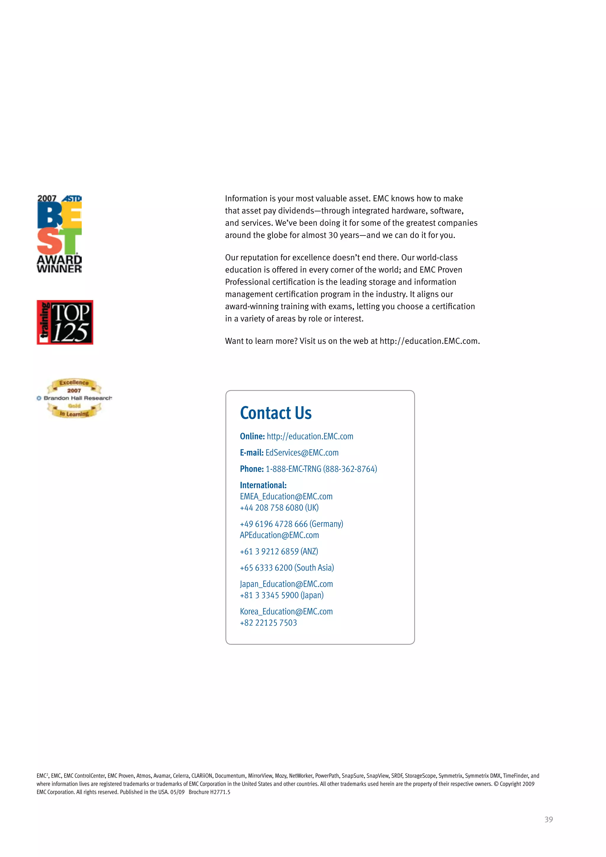 Information is your most valuable asset. EMC knows how to make
                                                                                  that asset pay dividends—through integrated hardware, software,
                                                                                  and services. We’ve been doing it for some of the greatest companies
                                                                                  around the globe for almost 30 years—and we can do it for you.

                                                                                  Our reputation for excellence doesn’t end there. Our world-class
                                                                                  education is offered in every corner of the world; and EMC Proven
                                                                                  Professional certification is the leading storage and information
                                                                                  management certification program in the industry. It aligns our
                                                                                  award-winning training with exams, letting you choose a certification
                                                                                  in a variety of areas by role or interest.

                                                                                  Want to learn more? Visit us on the web at http://education.EMC.com.




                                                                                        Contact Us
                                                                                        Online: http://education.EMC.com
                                                                                        E-mail: EdServices@EMC.com
                                                                                        Phone: 1-888-EMC-TRNG (888-362-8764)
                                                                                        International:
                                                                                        EMEA_Education@EMC.com
                                                                                        +44 208 758 6080 (UK)
                                                                                        +49 6196 4728 666 (Germany)
                                                                                        APEducation@EMC.com
                                                                                        +61 3 9212 6859 (ANZ)
                                                                                        +65 6333 6200 (South Asia)
                                                                                        Japan_Education@EMC.com
                                                                                        +81 3 3345 5900 (Japan)
                                                                                        Korea_Education@EMC.com
                                                                                        +82 22125 7503




EMC2, EMC, EMC ControlCenter, EMC Proven, Atmos, Avamar, Celerra, CLARiiON, Documentum, MirrorView, Mozy, NetWorker, PowerPath, SnapSure, SnapView, SRDF, StorageScope, Symmetrix, Symmetrix DMX, TimeFinder, and
where information lives are registered trademarks or trademarks of EMC Corporation in the United States and other countries. All other trademarks used herein are the property of their respective owners. © Copyright 2009
EMC Corporation. All rights reserved. Published in the USA. 05/09 Brochure H2771.5



                                                                                                                                                                                                                              39
 