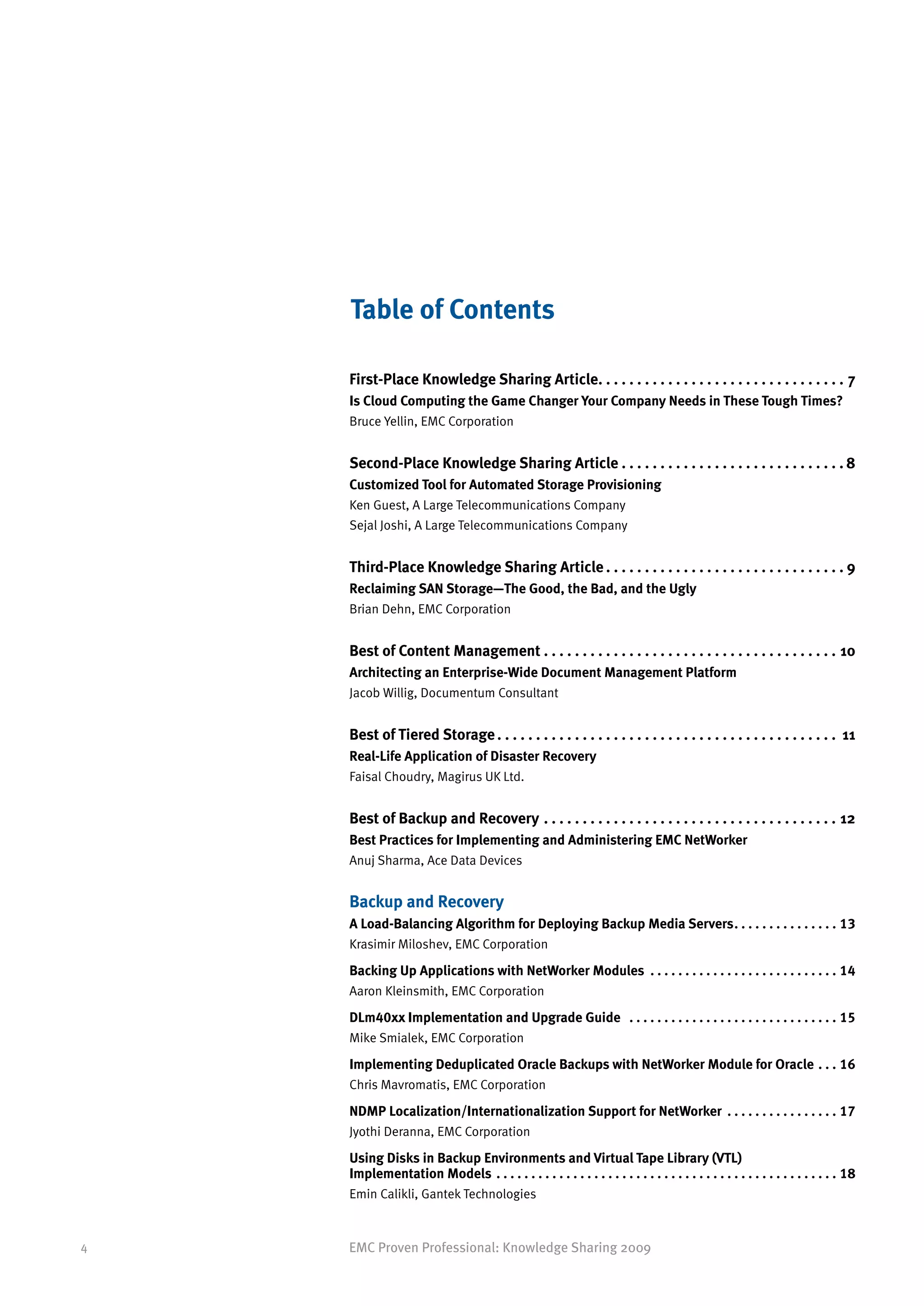 Table of Contents

    First-Place Knowledge Sharing Article.  .  .  .  .  .  .  .  .  .  .  .  .  .  .  .  .  .  .  .  .  .  .  .  .  .  .  .  .  .  .  . 7
                                          .
    Is Cloud Computing the Game Changer Your Company Needs in These Tough Times?
    Bruce Yellin, EMC Corporation


    Second-Place Knowledge Sharing Article. .  .  .  .  .  .  .  .  .  .  .  .  .  .  .  .  .  .  .  .  .  .  .  .  .  .  .  . 8
    Customized Tool for Automated Storage Provisioning
    Ken Guest, A Large Telecommunications Company
    Sejal Joshi, A Large Telecommunications Company


    Third-Place Knowledge Sharing Article. .  .  .  .  .  .  .  .  .  .  .  .  .  .  .  .  .  .  .  .  .  .  .  .  .  .  .  .  .  . 9
    Reclaiming SAN Storage—The Good, the Bad, and the Ugly
    Brian Dehn, EMC Corporation


    Best of Content Management. .  .  .  .  .  .  .  .  .  .  .  .  .  .  .  .  .  .  .  .  .  .  .  .  .  .  .  .  .  .  .  .  .  .  .  .  .  . 10
    Architecting an Enterprise-Wide Document Management Platform
    Jacob Willig, Documentum Consultant


    Best of Tiered Storage. .  .  .  .  .  .  .  .  .  .  .  .  .  .  .  .  .  .  .  .  .  .  .  .  .  .  .  .  .  .  .  .  .  .  .  .  .  .  .  .  .  .  .  . 11
    Real-Life Application of Disaster Recovery
    Faisal Choudry, Magirus UK Ltd.


    Best of Backup and Recovery. .  .  .  .  .  .  .  .  .  .  .  .  .  .  .  .  .  .  .  .  .  .  .  .  .  .  .  .  .  .  .  .  .  .  .  .  .  . 12
    Best Practices for Implementing and Administering EMC NetWorker
    Anuj Sharma, Ace Data Devices


    Backup and Recovery
    A Load-Balancing Algorithm for Deploying Backup Media Servers. .  .  .  .  .  .  .  .  .  .  .  .  .  .  . 13
    Krasimir Miloshev, EMC Corporation

    Backing Up Applications with NetWorker Modules . .  .  .  .  .  .  .  .  .  .  .  .  .  .  .  .  .  .  .  .  .  .  .  .  .  .  . 14
    Aaron Kleinsmith, EMC Corporation

    DLm40xx Implementation and Upgrade Guide . .  .  .  .  .  .  .  .  .  .  .  .  .  .  .  .  .  .  .  .  .  .  .  .  .  .  .  .  .  . 15
    Mike Smialek, EMC Corporation

    Implementing Deduplicated Oracle Backups with NetWorker Module for Oracle. .  .  . 16
    Chris Mavromatis, EMC Corporation

    NDMP Localization/Internationalization Support for NetWorker . .  .  .  .  .  .  .  .  .  .  .  .  .  .  .  . 17
    Jyothi Deranna, EMC Corporation

    Using Disks in Backup Environments and Virtual Tape Library (VTL)
    Implementation Models . .  .  .  .  .  .  .  .  .  .  .  .  .  .  .  .  .  .  .  .  .  .  .  .  .  .  .  .  .  .  .  .  .  .  .  .  .  .  .  .  .  .  .  .  .  .  .  .  . 18
    Emin Calikli, Gantek Technologies


4   EMC Proven Professional: Knowledge Sharing 2009
 