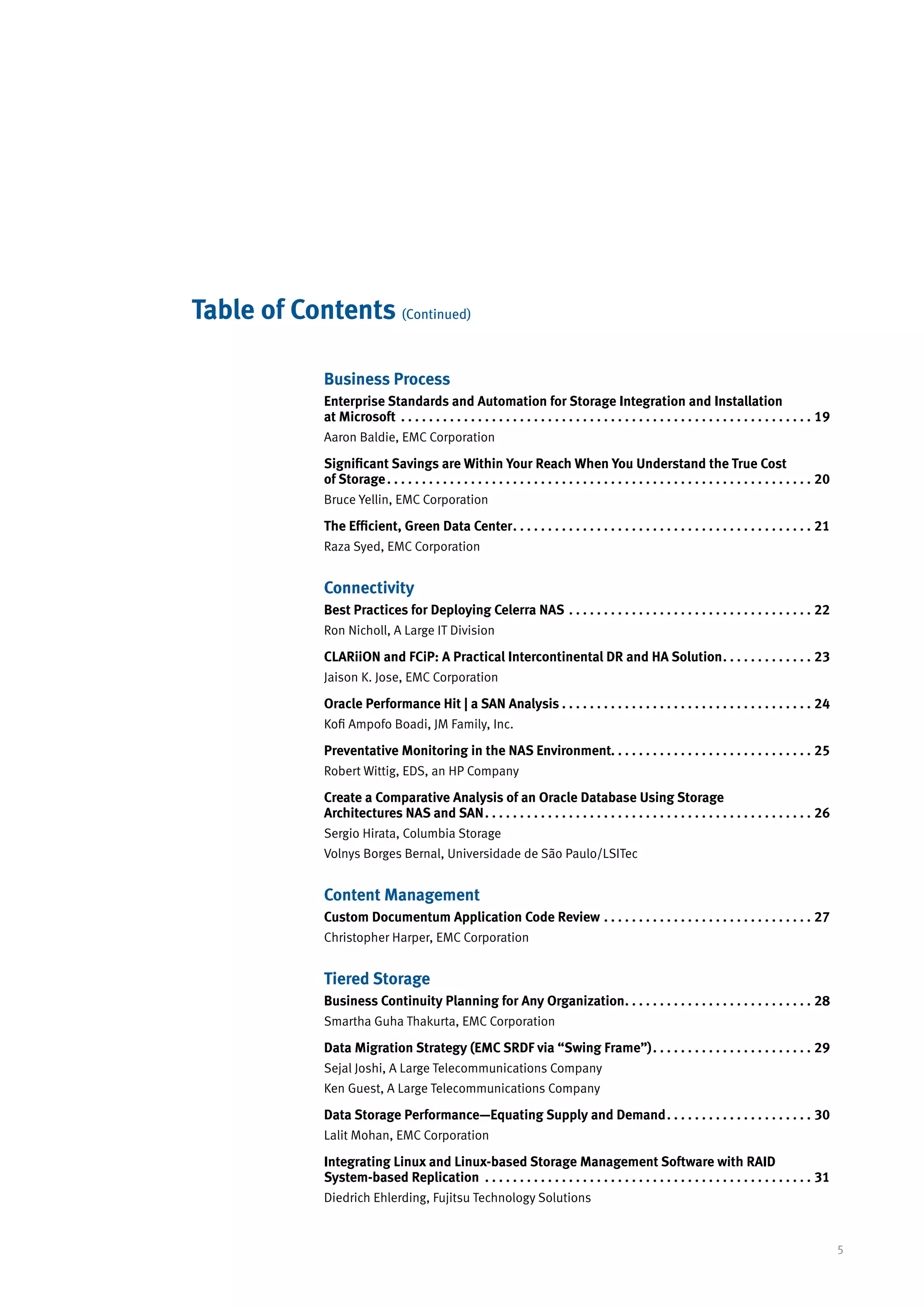 Table of Contents (Continued)

             Business Process
             Enterprise Standards and Automation for Storage Integration and Installation
             at Microsoft . .  .  .  .  .  .  .  .  .  .  .  .  .  .  .  .  .  .  .  .  .  .  .  .  .  .  .  .  .  .  .  .  .  .  .  .  .  .  .  .  .  .  .  .  .  .  .  .  .  .  .  .  .  .  .  .  .  .  . 19
             Aaron Baldie, EMC Corporation

             Significant Savings are Within Your Reach When You Understand the True Cost
             of Storage. .  .  .  .  .  .  .  .  .  .  .  .  .  .  .  .  .  .  .  .  .  .  .  .  .  .  .  .  .  .  .  .  .  .  .  .  .  .  .  .  .  .  .  .  .  .  .  .  .  .  .  .  .  .  .  .  .  .  .  .  . 20
             Bruce Yellin, EMC Corporation

             The Efficient, Green Data Center. .  .  .  .  .  .  .  .  .  .  .  .  .  .  .  .  .  .  .  .  .  .  .  .  .  .  .  .  .  .  .  .  .  .  .  .  .  .  .  .  .  .  . 21
             Raza Syed, EMC Corporation


             Connectivity
             Best Practices for Deploying Celerra NAS . .  .  .  .  .  .  .  .  .  .  .  .  .  .  .  .  .  .  .  .  .  .  .  .  .  .  .  .  .  .  .  .  .  .  . 22
             Ron Nicholl, A Large IT Division

             CLARiiON and FCiP: A Practical Intercontinental DR and HA Solution. .  .  .  .  .  .  .  .  .  .  .  .  . 23
             Jaison K. Jose, EMC Corporation

             Oracle Performance Hit | a SAN Analysis. .  .  .  .  .  .  .  .  .  .  .  .  .  .  .  .  .  .  .  .  .  .  .  .  .  .  .  .  .  .  .  .  .  .  .  . 24
             Kofi Ampofo Boadi, JM Family, Inc.

             Preventative Monitoring in the NAS Environment. . . . . . . . . . . . . . . . . . . . . . . . . . . . . 25
             Robert Wittig, EDS, an HP Company

             Create a Comparative Analysis of an Oracle Database Using Storage
             Architectures NAS and SAN. .  .  .  .  .  .  .  .  .  .  .  .  .  .  .  .  .  .  .  .  .  .  .  .  .  .  .  .  .  .  .  .  .  .  .  .  .  .  .  .  .  .  .  .  .  .  . 26
             Sergio Hirata, Columbia Storage
             Volnys Borges Bernal, Universidade de São Paulo/LSITec


             Content Management
             Custom Documentum Application Code Review. .  .  .  .  .  .  .  .  .  .  .  .  .  .  .  .  .  .  .  .  .  .  .  .  .  .  .  .  .  . 27
             Christopher Harper, EMC Corporation


             Tiered Storage
             Business Continuity Planning for Any Organization. .  .  .  .  .  .  .  .  .  .  .  .  .  .  .  .  .  .  .  .  .  .  .  .  .  .  . 28
             Smartha Guha Thakurta, EMC Corporation

             Data Migration Strategy (EMC SRDF via “Swing Frame”). .  .  .  .  .  .  .  .  .  .  .  .  .  .  .  .  .  .  .  .  .  .  . 29
             Sejal Joshi, A Large Telecommunications Company
             Ken Guest, A Large Telecommunications Company

             Data Storage Performance—Equating Supply and Demand. .  .  .  .  .  .  .  .  .  .  .  .  .  .  .  .  .  .  .  .  . 30
             Lalit Mohan, EMC Corporation

             Integrating Linux and Linux-based Storage Management Software with RAID
             System-based Replication . .  .  .  .  .  .  .  .  .  .  .  .  .  .  .  .  .  .  .  .  .  .  .  .  .  .  .  .  .  .  .  .  .  .  .  .  .  .  .  .  .  .  .  .  .  .  . 31
             Diedrich Ehlerding, Fujitsu Technology Solutions


                                                                                                                                                                                                                    5
 