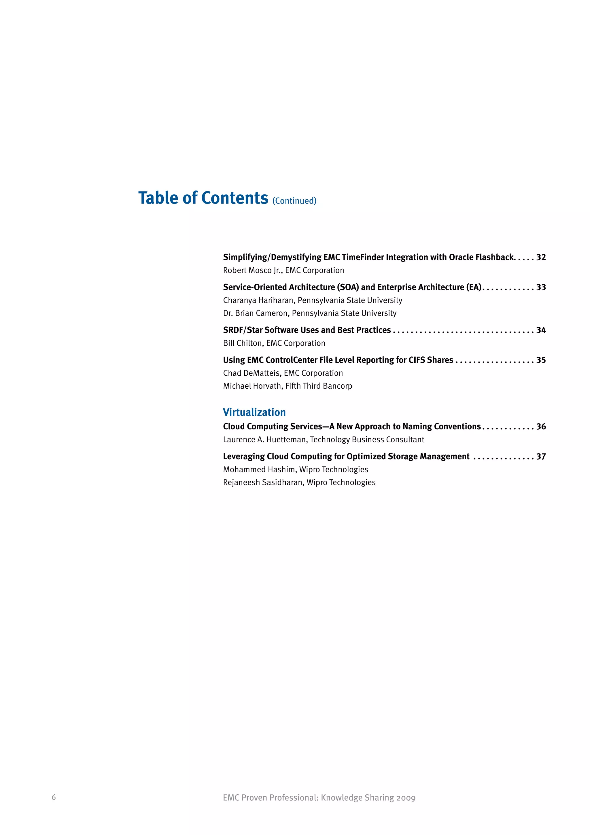 Table of Contents (Continued)


                 Simplifying/Demystifying EMC TimeFinder Integration with Oracle Flashback.  .  .  .  . 32
                                                                                           .
                 Robert Mosco Jr., EMC Corporation

                 Service-Oriented Architecture (SOA) and Enterprise Architecture (EA). .  .  .  .  .  .  .  .  .  .  .  . 33
                 Charanya Hariharan, Pennsylvania State University
                 Dr. Brian Cameron, Pennsylvania State University

                 SRDF/Star Software Uses and Best Practices. .  .  .  .  .  .  .  .  .  .  .  .  .  .  .  .  .  .  .  .  .  .  .  .  .  .  .  .  .  .  .  . 34
                 Bill Chilton, EMC Corporation

                 Using EMC ControlCenter File Level Reporting for CIFS Shares .  .  .  .  .  .  .  .  .  .  .  .  .  .  .  .  .  . 35
                                                                               .
                 Chad DeMatteis, EMC Corporation
                 Michael Horvath, Fifth Third Bancorp


                 Virtualization
                 Cloud Computing Services—A New Approach to Naming Conventions. .  .  .  .  .  .  .  .  .  .  .  . 36
                 Laurence A. Huetteman, Technology Business Consultant

                 Leveraging Cloud Computing for Optimized Storage Management . .  .  .  .  .  .  .  .  .  .  .  .  .  . 37
                 Mohammed Hashim, Wipro Technologies
                 Rejaneesh Sasidharan, Wipro Technologies




6                EMC Proven Professional: Knowledge Sharing 2009
 