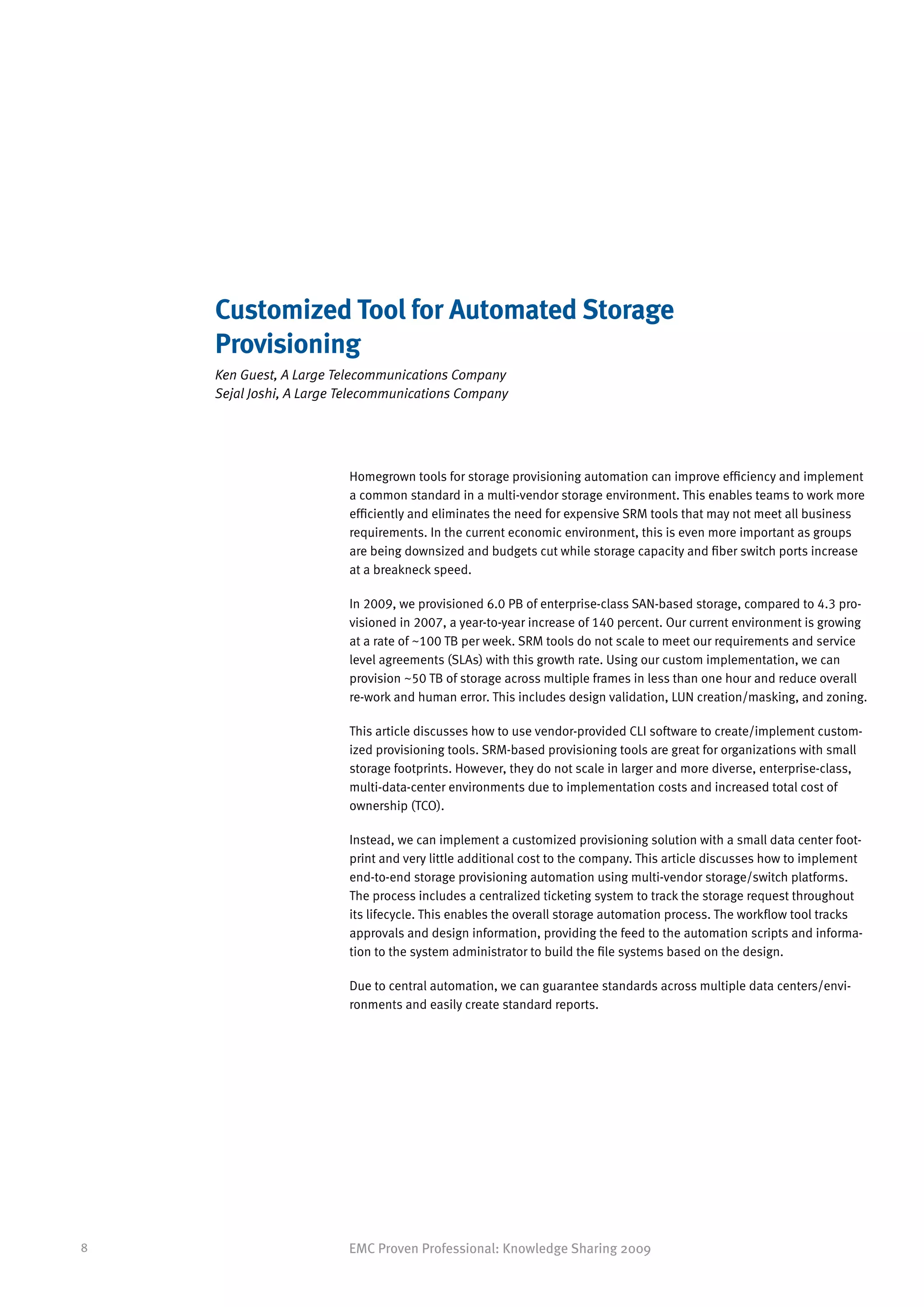 Customized Tool for Automated Storage
    Provisioning
    Ken Guest, A Large Telecommunications Company
    Sejal Joshi, A Large Telecommunications Company




                         Homegrown tools for storage provisioning automation can improve efficiency and implement
                         a common standard in a multi-vendor storage environment. This enables teams to work more
                         efficiently and eliminates the need for expensive SRM tools that may not meet all business
                         requirements. In the current economic environment, this is even more important as groups
                         are being downsized and budgets cut while storage capacity and fiber switch ports increase
                         at a breakneck speed.

                         In 2009, we provisioned 6.0 PB of enterprise-class SAN-based storage, compared to 4.3 pro-
                         visioned in 2007, a year-to-year increase of 140 percent. Our current environment is growing
                         at a rate of ~100 TB per week. SRM tools do not scale to meet our requirements and service
                         level agreements (SLAs) with this growth rate. Using our custom implementation, we can
                         provision ~50 TB of storage across multiple frames in less than one hour and reduce overall
                         re-work and human error. This includes design validation, LUN creation/masking, and zoning.

                         This article discusses how to use vendor-provided CLI software to create/implement custom-
                         ized provisioning tools. SRM-based provisioning tools are great for organizations with small
                         storage footprints. However, they do not scale in larger and more diverse, enterprise-class,
                         multi-data-center environments due to implementation costs and increased total cost of
                         ownership (TCO).

                         Instead, we can implement a customized provisioning solution with a small data center foot-
                         print and very little additional cost to the company. This article discusses how to implement
                         end-to-end storage provisioning automation using multi-vendor storage/switch platforms.
                         The process includes a centralized ticketing system to track the storage request throughout
                         its lifecycle. This enables the overall storage automation process. The workflow tool tracks
                         approvals and design information, providing the feed to the automation scripts and informa-
                         tion to the system administrator to build the file systems based on the design.

                         Due to central automation, we can guarantee standards across multiple data centers/envi-
                         ronments and easily create standard reports.




8                        EMC Proven Professional: Knowledge Sharing 2009
 