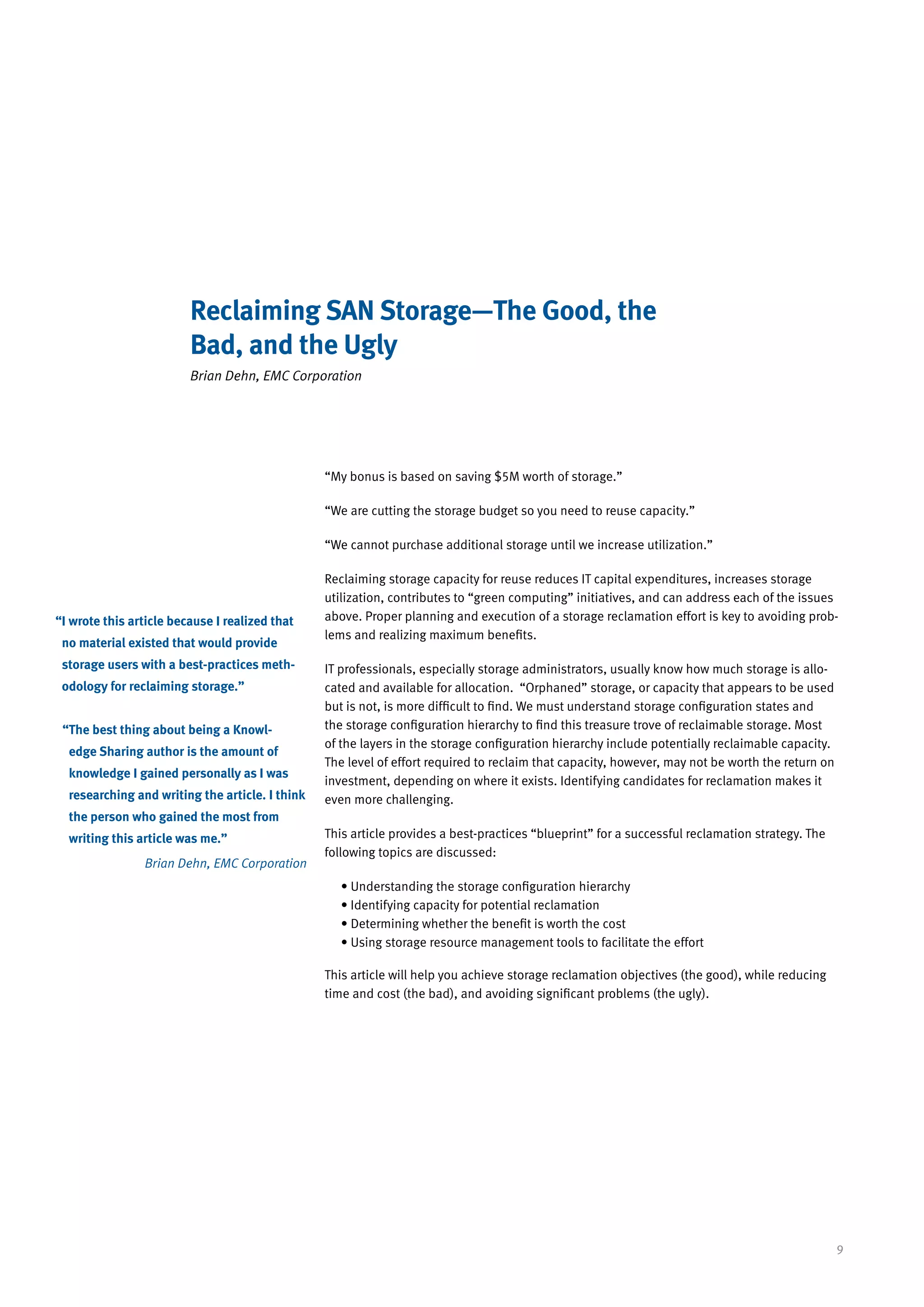 Reclaiming SAN Storage—The Good, the
                         Bad, and the Ugly
                         Brian Dehn, EMC Corporation




                                                 “My bonus is based on saving $5M worth of storage.”

                                                 “We are cutting the storage budget so you need to reuse capacity.”

                                                 “We cannot purchase additional storage until we increase utilization.”

                                                 Reclaiming storage capacity for reuse reduces IT capital expenditures, increases storage
                                                 utilization, contributes to “green computing” initiatives, and can address each of the issues
“ wrote this article because I realized that
 I                                               above. Proper planning and execution of a storage reclamation effort is key to avoiding prob-
                                                 lems and realizing maximum benefits.
 no material existed that would provide
 storage users with a best-practices meth-       IT professionals, especially storage administrators, usually know how much storage is allo-
 odology for reclaiming storage.”                cated and available for allocation. “Orphaned” storage, or capacity that appears to be used
                                                 but is not, is more difficult to find. We must understand storage configuration states and
 “ he best thing about being a Knowl-
  T                                              the storage configuration hierarchy to find this treasure trove of reclaimable storage. Most
                                                 of the layers in the storage configuration hierarchy include potentially reclaimable capacity.
  edge Sharing author is the amount of
                                                 The level of effort required to reclaim that capacity, however, may not be worth the return on
  knowledge I gained personally as I was
                                                 investment, depending on where it exists. Identifying candidates for reclamation makes it
  researching and writing the article. I think   even more challenging.
  the person who gained the most from
  writing this article was me.”                  This article provides a best-practices “blueprint” for a successful reclamation strategy. The
                                                 following topics are discussed:
                Brian Dehn, EMC Corporation
                                                    • Understanding the storage configuration hierarchy
                                                    • Identifying capacity for potential reclamation
                                                    • Determining whether the benefit is worth the cost
                                                    • Using storage resource management tools to facilitate the effort

                                                 This article will help you achieve storage reclamation objectives (the good), while reducing
                                                 time and cost (the bad), and avoiding significant problems (the ugly).




                                                                                                                                                  9
 