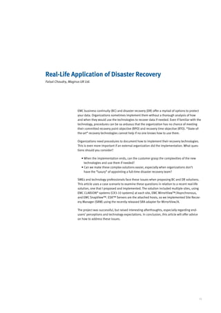 Real-Life Application of Disaster Recovery
Faisal Choudry, Magirus UK Ltd.




                      EMC business continuity (BC) and disaster recovery (DR) offer a myriad of options to protect
                      your data. Organizations sometimes implement them without a thorough analysis of how
                      and when they would use the technologies to recover data if needed. Even if familiar with the
                      technology, procedures can be so arduous that the organization has no chance of meeting
                      their committed recovery point objective (RPO) and recovery time objective (RTO). “State-of-
                      the-art” recovery technologies cannot help if no one knows how to use them.

                      Organizations need procedures to document how to implement their recovery technologies.
                      This is even more important if an external organization did the implementation. What ques-
                      tions should you consider?

                         •  hen the implementation ends, can the customer grasp the complexities of the new
                           W
                           technologies and use them if needed?
                         • Can we make these complex solutions easier, especially when organizations don’t
                           
                           have the “luxury” of appointing a full-time disaster recovery team?

                      SMEs and technology professionals face these issues when proposing BC and DR solutions.
                      This article uses a case scenario to examine these questions in relation to a recent real-life
                      solution, one that I proposed and implemented. The solution included multiple sites, using
                      EMC CLARiiON® systems (CX3-10 systems) at each site, EMC MirrorView™/Asynchronous,
                      and EMC SnapView™. ESX™ Servers are the attached hosts, so we implemented Site Recov-
                      ery Manager (SRM) using the recently released SRA adapter for MirrorView/A.

                      The project was successful, but raised interesting afterthoughts, especially regarding end-
                      users’ perceptions and technology expectations. In conclusion, this article will offer advice
                      on how to address these issues.




                                                                                                                      11
 