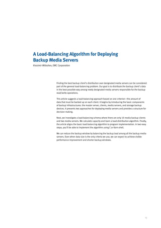 A Load-Balancing Algorithm for Deploying
Backup Media Servers
Krasimir Miloshev, EMC Corporation




                     Finding the best backup client’s distribution over designated media servers can be considered
                     part of the general load-balancing problem. Our goal is to distribute the backup client’s data
                     in the best possible way among newly designated media servers responsible for the backup
                     read/write operations.

                     This article suggests a load-balancing approach based on one criterion—the amount of
                     data that must be backed up on each client. It begins by introducing the basic components
                     of backup infrastructures: the master server, clients, media servers, and storage backup
                     devices. It presents two approaches for deploying media servers and provides a structure for
                     decision making.

                     Next, we investigate a load-balancing schema where there are only 10 media backup clients
                     and two media servers. We calculate capacity and learn a load-distribution algorithm. Finally,
                     the article aligns the basic load-balancing algorithm to program implementation. In two easy
                     steps, you’ll be able to implement the algorithm using C or Korn-shell.

                     We can reduce the backup window by balancing the backup load among all the backup media
                     servers. Even when data size is the only criteria we use, we can expect to achieve visible
                     performance improvement and shorter backup windows.




                                                                                                                 13
 