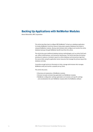 Backing Up Applications with NetWorker Modules
     Aaron Kleinsmith, EMC Corporation




                          This article describes how to configure EMC NetWorker® to back up a database application.
                          It includes NetWorker’s technical setup to help protect popular databases that relate to
                          released NetWorker modules. Backup administrators who configure and monitor the online
                          database backups through NetWorker benefit most from this article.

                          The article discusses traditional database backup methodologies such as online (hot) back-
                          ups, offline (cold) backups, and transaction log backups. The article describes the backup
                          procedure to capture a consistent copy of an online database and transactions logs from
                          the source disks using the application server resources that manage the primary copy of the
                          database and data.

                          It provides enough technical information to help a storage administrator who manages
                          NetWorker verify and monitor a properly set-up client.

                          This article discusses:

                             • Overview and explanation of NetWorker modules
                             • General concepts and planning applicable to all NetWorker modules
                             •  etWorker configuration settings applicable to all modules and specific settings
                               N
                               and considerations for each NetWorker module within the NetWorker software




14                        EMC Proven Professional: Knowledge Sharing 2009
 