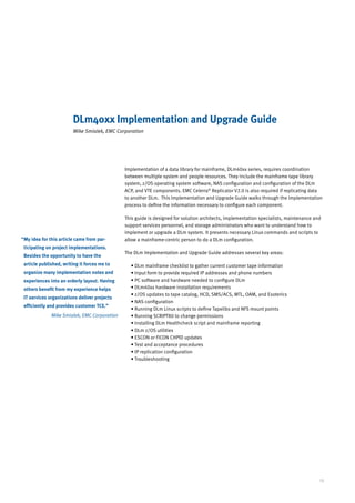 DLm40xx Implementation and Upgrade Guide
                         Mike Smialek, EMC Corporation




                                              Implementation of a data library for mainframe, DLm40xx series, requires coordination
                                              between multiple system and people resources. They include the mainframe tape library
                                              system, z/OS operating system software, NAS configuration and configuration of the DLm
                                              ACP, and VTE components. EMC Celerra® Replicator V2.0 is also required if replicating data
                                              to another DLm. This Implementation and Upgrade Guide walks through the implementation
                                              process to define the information necessary to configure each component.

                                              This guide is designed for solution architects, implementation specialists, maintenance and
                                              support services personnel, and storage administrators who want to understand how to
                                              implement or upgrade a DLm system. It presents necessary Linux commands and scripts to
“ y idea for this article came from par-
 M                                            allow a mainframe-centric person to do a DLm configuration.
 ticipating on project implementations.
                                              The DLm Implementation and Upgrade Guide addresses several key areas:
 Besides the opportunity to have the
 article published, writing it forces me to     • DLm mainframe checklist to gather current customer tape information
                                                  
 organize many implementation notes and         • Input form to provide required IP addresses and phone numbers
                                                  
 experiences into an orderly layout. Having     • PC software and hardware needed to configure DLm
                                                  
 others benefit from my experience helps        • DLm40xx hardware installation requirements
                                                  
                                                •  /OS updates to tape catalog, HCD, SMS/ACS, MTL, OAM, and Esoterics
                                                  z
 IT services organizations deliver projects
                                                • NAS configuration
                                                  
 efficiently and provides customer TCE.”
                                                • Running DLm Linux scripts to define Tapelibs and NFS mount points
                                                  
              Mike Smialek, EMC Corporation     • Running SCRIPT80 to change permissions
                                                  
                                                • Installing DLm Healthcheck script and mainframe reporting
                                                  
                                                • DLm z/OS utilities
                                                  
                                                • ESCON or FICON CHPID updates
                                                  
                                                •  est and acceptance procedures
                                                  T
                                                • IP replication configuration
                                                  
                                                •  roubleshooting
                                                  T




                                                                                                                                        15
 
