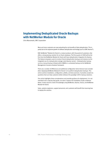 Implementing Deduplicated Oracle Backups
     with NetWorker Module for Oracle
     Chris Mavromatis, EMC Corporation



                          More and more customers are now evaluating the cost benefits of data deduplication. This is
                          partly due to the explosive growth of software deduplication technology (such as EMC Avamar®).

                          EMC NetWorker® Module for Oracle is a mature product, with thousands of customers, that
                          offers a strong backup solution for an Oracle database. The first quarter of 2009 will be the
                          first time that NetWorker Module for Oracle will have deduplication integration for Avamar.
                          This feature empowers users to conduct Oracle deduplication backups and restores via the
                          integrated use of a deduplication storage node (Avamar server). A deduplication backup
                          can be a manual backup initiated within RMAN or a scheduled backup via the NetWorker
                          Management Console scheduler framework.

                          There are a number of differences and additional configuration items that we must consider
                          when deploying NetWorker Module for Oracle 5.0 to perform deduplication backups. This
                          article outlines installation, configuration, pitfalls, and best practices. It provides answers to
                          questions that can help customers better embrace this paradigm shift in backup solutions.

                          This article highlights these considerations and provides guidance for deployment. It is not
                          intended to be a step-by-step guide, nor does it replace the Installation Guide or Release
                          Notes. It does assume a level of knowledge using NetWorker, Avamar, Oracle, and NetWorker
                          Module for Oracle.

                          Sales, systems engineers, support personnel, and customers will benefit from learning how
                          to deploy this solution.




16                        EMC Proven Professional: Knowledge Sharing 2009
 