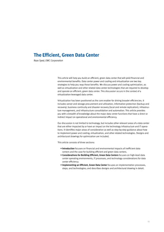 The Efficient, Green Data Center
Raza Syed, EMC Corporation




                     This article will help you build an efficient, green data center that will yield financial and
                     environmental benefits. Data center power and cooling and virtualization are two key
                     strategies to help you reap these benefits. We discuss power and cooling optimization, as
                     well as virtualization and other related data center technologies that are required to develop
                     and operate an efficient, green data center. This discussion occurs in the context of a
                     virtualization-leveraged data center.

                     Virtualization has been positioned as the core enabler for driving broader efficiencies. It
                     includes server and storage procurement and utilization, information protection (backup and
                     recovery), business continuity and disaster recovery (local and remote replication), infrastruc-
                     ture management, and infrastructure consolidation and automation. This article provides
                     you with a breadth of knowledge about the major data center functions that have a direct or
                     indirect impact on operational and environmental efficiency.

                     Our discussion is not limited to technology, but includes other relevant areas of a data center
                     that are either impacted by or have an impact on the technology infrastructure and IT opera-
                     tions. It identifies major areas of consideration as well as step-by-step guidance about how
                     to implement power and cooling, virtualization, and other related technologies. Designs and
                     architectural drawings for optimization are included.

                     This article consists of three sections:

                        •  ntroduction focuses on financial and environmental impacts of inefficient data
                          I
                          centers and the case for building efficient and green data centers.
                        • Considerations for Building Efficient, Green Data Centers focuses on high-level data
                          
                          center operating environments, IT processes, and technology considerations for data
                          center efficiency.
                        • Implementing an Efficient, Green Data Center focuses on implementation processes,
                          
                          steps, and technologies; and describes designs and architectural drawing in detail.




                                                                                                                  21
 