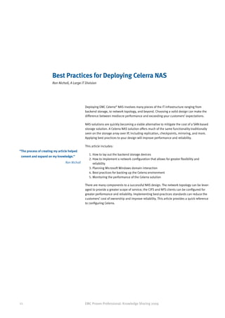 Best Practices for Deploying Celerra NAS
                        Ron Nicholl, A Large IT Division




                                                Deploying EMC Celerra® NAS involves many pieces of the IT infrastructure ranging from
                                                backend storage, to network topology, and beyond. Choosing a solid design can make the
                                                difference between mediocre performance and exceeding your customers’ expectations.

                                                NAS solutions are quickly becoming a viable alternative to mitigate the cost of a SAN-based
                                                storage solution. A Celerra NAS solution offers much of the same functionality traditionally
                                                seen on the storage array over IP, including replication, checkpoints, mirroring, and more.
                                                Applying best practices to your design will improve performance and reliability.

                                                This article includes:
“ he process of creating my article helped
 T
                                                   1. How to lay out the backend storage devices
 cement and expand on my knowledge.”
                                                   2.  ow to implement a network configuration that allows for greater flexibility and
                                                      H
                                  Ron Nicholl         reliability
                                                   3. Planning Microsoft Windows domain interaction
                                                   4. Best practices for backing up the Celerra environment
                                                   5. Monitoring the performance of the Celerra solution

                                                There are many components to a successful NAS design. The network topology can be lever-
                                                aged to provide a greater scope of service; the CIFS and NFS clients can be configured for
                                                greater performance and reliability. Implementing best-practices standards can reduce the
                                                customers’ cost of ownership and improve reliability. This article provides a quick reference
                                                to configuring Celerra.




22                                              EMC Proven Professional: Knowledge Sharing 2009
 