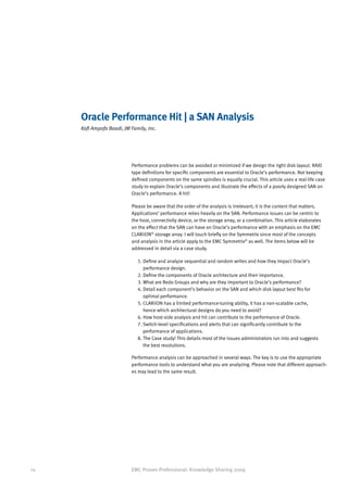 Oracle Performance Hit | a SAN Analysis
     Kofi Ampofo Boadi, JM Family, Inc.




                           Performance problems can be avoided or minimized if we design the right disk layout. RAID
                           type definitions for specific components are essential to Oracle’s performance. Not keeping
                           defined components on the same spindles is equally crucial. This article uses a real-life case
                           study to explain Oracle’s components and illustrate the effects of a poorly designed SAN on
                           Oracle’s performance. A hit!

                           Please be aware that the order of the analysis is irrelevant; it is the content that matters.
                           Applications’ performance relies heavily on the SAN. Performance issues can be centric to
                           the host, connectivity device, or the storage array, or a combination. This article elaborates
                           on the effect that the SAN can have on Oracle’s performance with an emphasis on the EMC
                           CLARiiON® storage array. I will touch briefly on the Symmetrix since most of the concepts
                           and analysis in the article apply to the EMC Symmetrix® as well. The items below will be
                           addressed in detail via a case study.

                              1. Define and analyze sequential and random writes and how they impact Oracle’s
                                 
                                 performance design.
                              2. Define the components of Oracle architecture and their importance.
                              3. What are Redo Groups and why are they important to Oracle’s performance?
                              4. Detail each component’s behavior on the SAN and which disk layout best fits for
                                 
                                 optimal performance.
                              5. CLARiiON has a limited performance-tuning ability, it has a non-scalable cache,
                                 
                                 hence which architectural designs do you need to avoid?
                              6. How host-side analysis and hit can contribute to the performance of Oracle.
                              7.  witch-level specifications and alerts that can significantly contribute to the
                                 S
                                 performance of applications.
                              8.  he Case study! This details most of the issues administrators run into and suggests
                                 T
                                 the best resolutions.

                           Performance analysis can be approached in several ways. The key is to use the appropriate
                           performance tools to understand what you are analyzing. Please note that different approach-
                           es may lead to the same result.




24                         EMC Proven Professional: Knowledge Sharing 2009
 