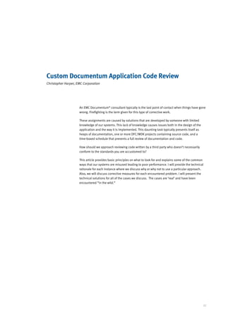 Custom Documentum Application Code Review
Christopher Harper, EMC Corporation




                     An EMC Documentum® consultant typically is the last point of contact when things have gone
                     wrong. Firefighting is the term given for this type of corrective work.

                     These assignments are caused by solutions that are developed by someone with limited
                     knowledge of our systems. This lack of knowledge causes issues both in the design of the
                     application and the way it is implemented. This daunting task typically presents itself as
                     heaps of documentation, one or more DFC/WDK projects containing source code, and a
                     time-boxed schedule that prevents a full review of documentation and code.

                     How should we approach reviewing code written by a third party who doesn’t necessarily
                     conform to the standards you are accustomed to?

                     This article provides basic principles on what to look for and explains some of the common
                     ways that our systems are misused leading to poor performance. I will provide the technical
                     rationale for each instance where we discuss why or why not to use a particular approach.
                     Also, we will discuss corrective measures for each encountered problem. I will present the
                     technical solutions for all of the cases we discuss. The cases are ‘real’ and have been
                     encountered “in the wild.”




                                                                                                                  27
 